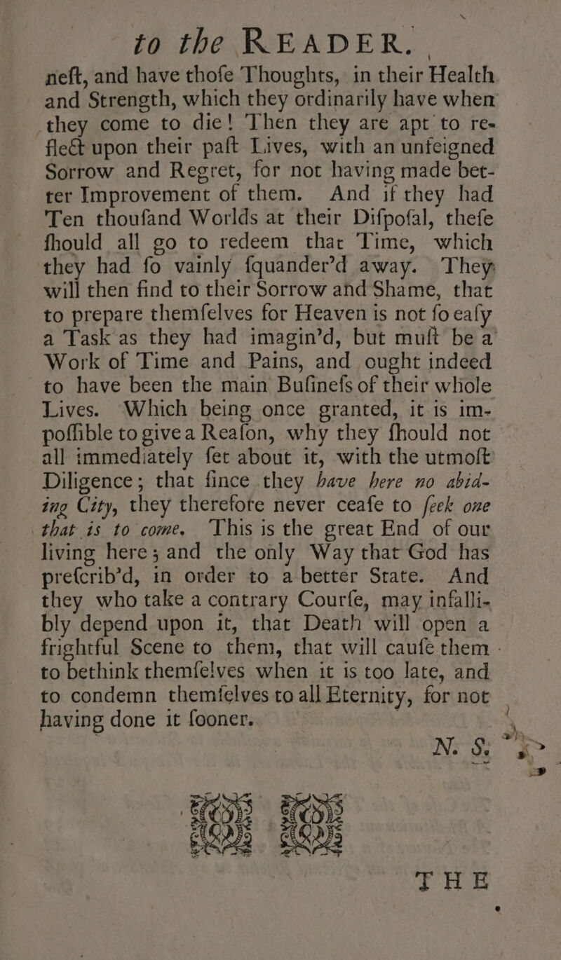 neft, and have thofe Thoughts, in their Health and Strength, which they ordinarily have when they come to die! Then they are apt to re- flect upon their paft Lives, with an unfeigned Sorrow and Regret, for not having made bet- ter Improvement of them. And if they had Ten thoufand Worlds at their Difpofal, thefe fhould all go to redeem that Time, which will then find to their Sorrow and Shame, that to prepare themfelves for Heaven is not fo ealy Work of Time and Pains, and ought indeed to have been the main Bufinefs of their whole Lives. Which being once granted, it is im- poffible to givea Reafon, why they fhould not all immediately fet about it, with the utmolt Diligence; that fince they have here no abid- ing City, they therefote never ceafe to feek one that is to come, ‘This is the great End of our living here; and the only Way that God has prefcrib’d, in order to a better Strate. And they who take a contrary Courfe, may infalli- bly depend upon it, that Death will open a to bethink themfelves when it is too late, and to condemn themfelves to all Eternity, for not having done it fooner. , Oh 18: Nes Yaa si