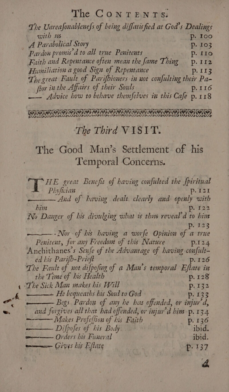 f\ The Unreafonablenefs of being diffatisfied at God’s Dealings with us “Pp. 100 A Parabolical Story Pp. 103 Pardon promis’d to all true Penitents p. 110 -_ The great Fault of Parifbioners in wot confulting their Pa- fior in the Affairs of their Souls p. 116 : Advice how to behave themfelves iu this Cafe p.118 ed SSI SNE ILO SOA I OO RI The Good Man’s Settlement of his Temporal Concerns. HE great Benefit of having confulted the fpiritual BR Phyfictan p.131 And of having dealt. clearly and- openly with him pen No Dauger of his divulging what is thus reveal’d to him p. 123 --Nor of his having a worfe Opinion of a true Penitent, for any Freedom of this Nature p.124 Anchithanes’s Sexfe of the Advantage of having confult- ed his Parifb-Prieft p. 126 The Fault of not difpofing of a Man’s temporal Eftate in the Time of his Health p. 128 “The Sick Man makes his Will p. 132 He bequeaths his Soul to God ‘Lp? 532 Begs Pardon of any he has offended, or injur d, and forgives all that had offended, or injur’d him p. 134 —-—-—— Makes Profeflion of his Faith p. 136 Difpofes of his Body ibid. e——— Orders his Funeral ibid. onmmmnce CiVES his Eftate p. 137 rr