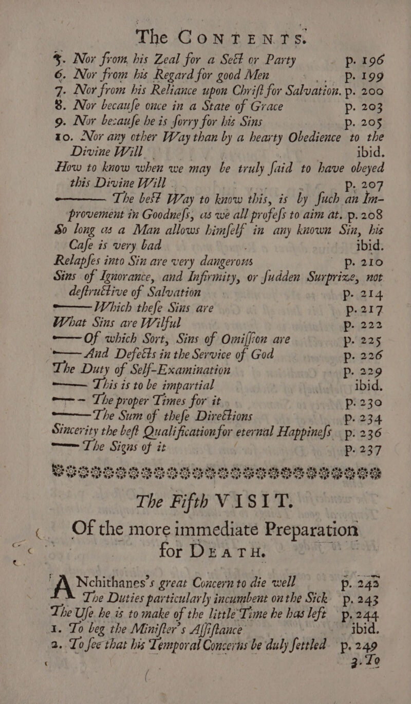 ¢ %. Nor from, his Zeal for a See or Party _ p. 196 8. Nor becaufe ome in a State of Grace p. 203 9. Nor bezaufe he is forry for his Sins . 205 p x0. Nor any other Way than by a hearty Obedience to the How to know when we may be truly faid to have obeyed this Divine Will . . A gabe Pp. 207 The be Way to know this, is by fuch an Im- provement in Goodnefs, us we all profefs to aim at. p.208 So long as a Man allows himfelf in any known Sin, his Cafe is very bad ibid. Relapfes into Sin are very dangerous ~p. 210 Sins of Ignorance, and Infirmity, or Judden Surprize, not deftruttive of Salvation p- 214 —— Which thefe Sins are p- 217 What Sins are Wilful p. 222 —Of which Sort, Sins of Omiffion are p- 225 -— Aud Defeéts in the Service of God p- 226 The Duty of Self-Examination Pp. 229 ——— This is to be impartial ibid. ——— The proper Times for it Pp. 230 —— The Sum of thefe Direétions p. 234 Sincerity the beft Quali ficationfor eternal Happinefs p. 236 m—— The Signs of it | Pp. 237 cherototatetetet tetetetsttet reteset tetet The Fifth VISIT. Of the more immediate Preparation for DEATH. | ‘AA Nehithanes’s great Concern to die well p. 242 M Lhe Duties particularly incumbent onthe Sick p. 243 The Ufe he is to make of the little’Time he has left — p.244 1. To beg the Minifter’s Affiftance — gbid. 2. Lo fee that his Temporal Concerns be duly fettled p.249 a:To Rs