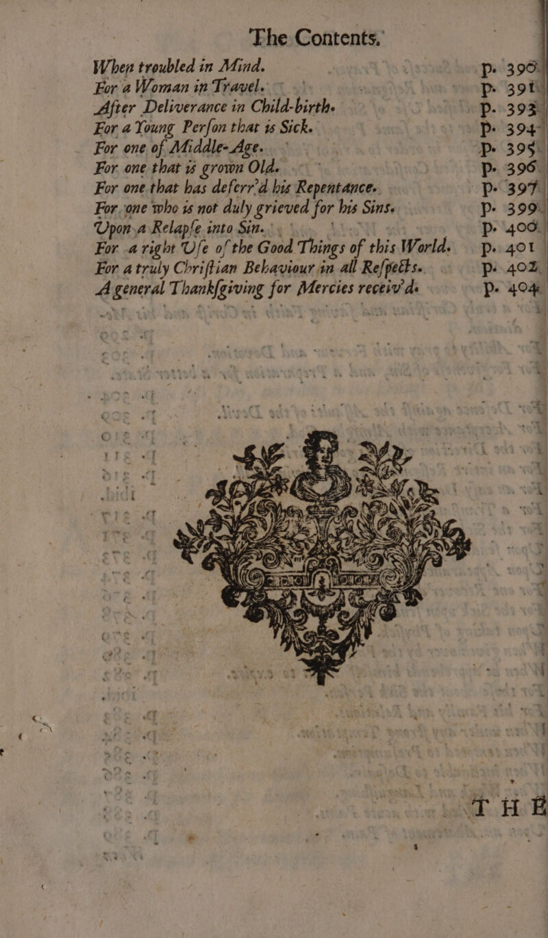 When troubled in Mind. For a Woman in Travel. ~ After Deliverance in Child-birth. For 4 Young Perfon that vs Sick. For one of Middle-Age. For one that grown Old. ~~ For one that has deferr’d his Repentance. For one who 1s not duly grieved for his Sins. Upon a Relapfe into Sin.) ae For aright Ufe of the Good Things of this World. For a truly Chriftian Behaviour in all Refpetts.. A general Thank{giving for Mercies receiv’ ds SPP PUPSPPVPVP 4 ) fe) tS)