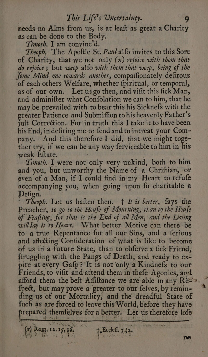 needs no Alms from us, is at leaft as great a Charity as can be done to the Body. Timoth. 1 am convince d. Theoph, The Apoftle St. Paul alfo invites to this Sort of Charity, that we not only (x) rejoice with them that do rejoice; but weep alfo with them that weep, being of the ome Mind one towards another, compaffionately defirous of each others Welfare, whether {piritual, or temporal, asof our own. Let usgo then, and vifit this fick Man, and adminifter what Confolation we can to him, that he may be prevailed with to bear this his Sicknefs with the greater Patience and Submiffion to his heavenly Father's juft Correction. For in truth this I take it to have been his End, in defiring me to fend and to intreat your Com- pany. And this therefore I did, that we might toge- ther try, if we can be any way ferviceable to him in his weak Eftate. ; Timath. 1 were not only very unkind, both to him and you, but unworthy the Name of a Chriftian, or even of a Man, if I could find in my Heart to refufe accompanying you, when going upon fo charitable a Defign. * Theoph. Let us haften then. + J zs better, fays the Preacher, to go to the Houfe of Mourning, than to the Houfe of Feafting, for that is the End of all Men, and the Living will lay it to Heart. What better Motive can there be to atrue Repentance for all our Sins, and a ferious and affecting Confideration of what is like to become of us in a future State, than to obferve a fick Friend, ftruggling with the Pangs of Death, and ready to ex- pire at every Gafp? It is not only a Kindnefs to our Friends, to vifit and attend them in thefe Agonies, and afford them the beft Affiftance we are able in any Ré=&gt; {peét, but may prove a greater to our felves, by remin- ding us of our Mortality, and the dreadful State of fuch as are forced to leave this World, before they have repared themfelves for a better. Let us therefore lofe ae £6 ot Nee PN ee eA PTR, (*) Rom, 12,15, 36, + Ecclei. 7.42. ool SL SC a ea hit ce eae