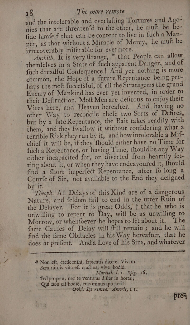 and the intolerable and everlafting Tortures and Ago- nies that are threaten’d to the other, he mult be be- fide himfelf that can be content to live in fuch a Man- ner, as that withouta Miracle of Mercy, he muft be irrecoverably miferable for evermore. Anchith. Te is very ftrange, * that People can allow themfelves in a State of fuch apparent Danger, and of fuch dreadful Confequence! And yet nothing is more common, the Hope of a future Repentance being per- haps the moft fuccefSful, of all the Stratagems the srand Enemy of Mankind has ever yet invented, in order to their Deftruétion. Moft Menare defirous to enjoy their Vices here, and Heaven hereafter. And having no other Way to reconcile thefe two Sorts of Defires, but by a lateRepentance, the Bait takes readily with them, and they {wallow it without confidering what a terrible Risk they run by it, and howintolerable a Mil- chief it will be, ifthey fhould either have no Time for fuch a Repentance, or having Time, fhould be any Way either incapacited for, or diverted from heartily fet- ting about it, or when they have endeavoured it, fhould find a fhort imperfect Repentance, after fo long a Courfe of Sin, not available to the End they defigned by it. } | Theoph. All Delays of this Kind are of a dangerous Nature, and feldom fail to end in the utter Ruin of the Delayer. For it is great Odds, { that he who is unwilling to repent to Day, will be as unwilling to Morrow, or whenfoever he hopes to fet about it. ‘The fame Caufes of Delay will ftill remain ; and he will find the fame Obftacles in his Way hereafter, that he does at prefent. Anda Love of his Sins, and whatever # Non eft, crede mihi, fapientis dicere, Vivam. Sera nimis vita eft craftina, vive hodié. ? Martial. 1. 1. Epig. 16. Sed propera; nec te venturas differ in horas ; Qui non eft hodié, cras minus aptuserit. “Ovid. De remed. Amoris, lt. pic