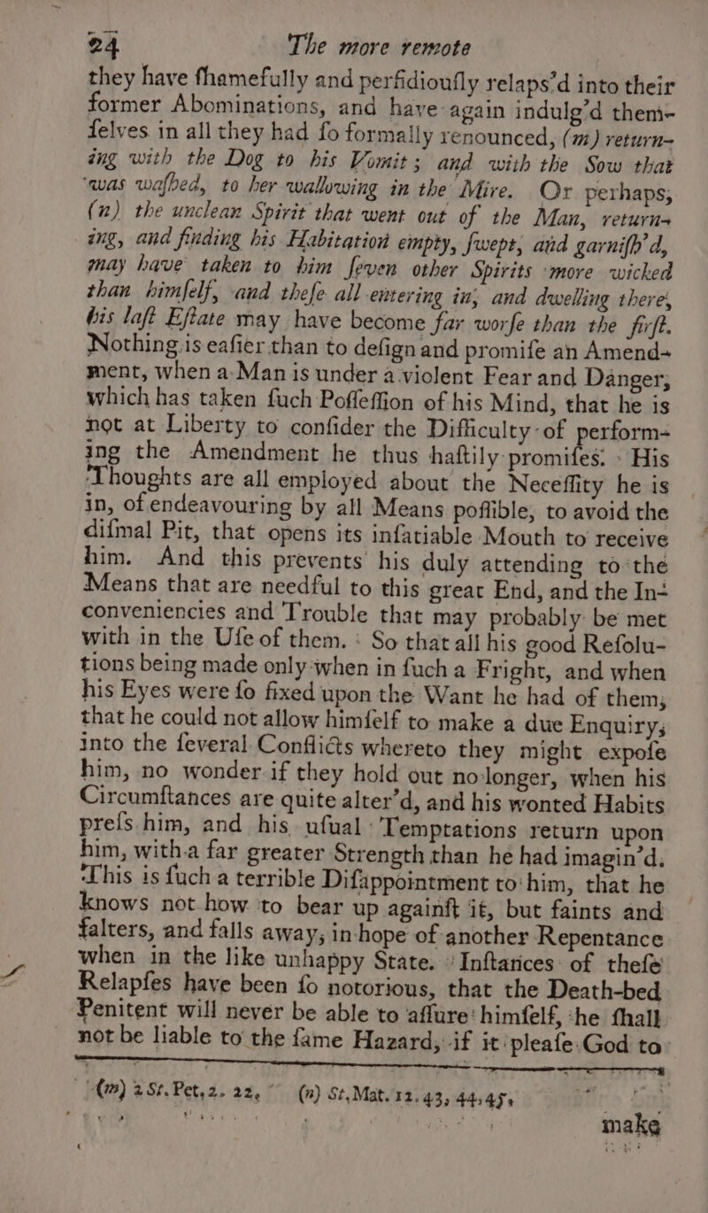 they have fhamefully and perfidioufly relaps’d into their former Abominations, and have again indulg’d them- delves in all they had fo formally renounced, (m) return= aug with the Dog to his Vomit; and with the Sow that ‘was wafbed, to her wallowing in the Mire. Or perhaps; (2) the unclean Spirit that went out of the Man, return ang, and finding his Habitation empty, fwept, and garnifh d, may have taken to him feven other Spirits ‘more wicked than himfelf, and thefe all entering in; and dwelling there, bis loft Eftate may have become far worfe than the firft. Nothing is eafier than to defign and promife an Amend+ ment, when a-Man is under a violent Fear and Danger, which has taken fuch Poffeffion of his Mind, that he is not at Liberty to confider the Difficulty: of perform- ing the Amendment he thus biaftily promides - His ‘Thoughts are all employed about the Neceffity he is in, of endeavouring by all Means poflible, to avoid the difmal Pit, that opens its infatiable Mouth to receive him. And this prevents’ his duly attending to ‘the Means that are needful to this great End, and the In conveniencies and Trouble that may probably: be met with in the Ufe of them. : So that ali his good Refolu- tions being made only when in fuch a F right, and when his Eyes were fo fixed upon the Want he had of them; that he could not allow himfelf to make a due Enquiry; into the feveral Confliéts whereto they might expofe him, no wonder if they hold out nolonger, when his Circumftances are quite alter’d, and his wonted Habits prefs him, and his ufual Temptations return upon him, with.a far greater Strength than he had imagin’d, ‘This is fuch a terrible Difappointment to:him, that he knows not how ‘to bear up againft it, but faints and falters, and falls away, in-hope of another Repentance when in the like unhappy State. Inftatices: of thefe Relapfes have been fo notorious, that the Death-bed, Penitent will never be able to affure‘ himfelf, ‘he fhall _ not be liable to the fame Hazard, if it'pleafe.God ta: (m) 2Sé,Pet,2. 22. ° (n) St, Mat. 12.43, 44545, \ ? makg