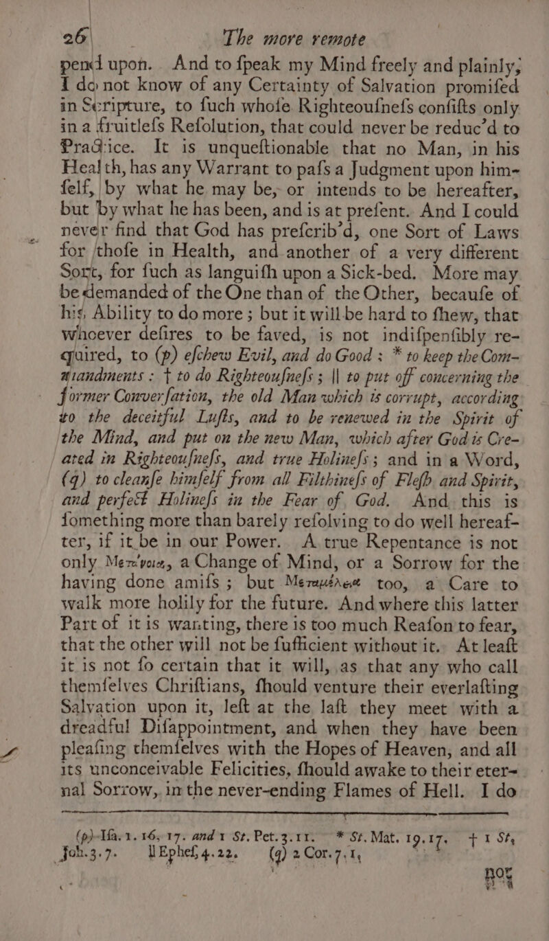 pend upon. And to fpeak my Mind freely and plainly; I do not know of any Certainty of Salvation promifed in Scripture, to fuch whole Righteoufnefs confifts only ina fruitlefs Refolution, that could never be reduc’d to PraG:ice. It is unqueftionable that no Man, in his Health, has any Warrant to pafs a Judgment upon him- felf, by what he may be, or intends to be hereafter, but by what he has been, and is at prefent.. And I could never find that God has prefcrib’d, one Sort of Laws for jthofe in Health, and another of a very different Sort, for fuch as languifh upon a Sick-bed. More may be demanded of the One than of the Other, becaufe of his, Ability to do more ; but it will be hard to fhew, that whoever defires to be faved, is not indifpenfibly re- quired, to (p) efchew Evil, and do Good : * to keep the Com- aiandments : + to do Righteoufnefs ; || to put off concerning the | former Converfation, the old Man which is corrupt, according zo the deceitful Lufts, and to be renewed in the Spirit of the Mind, and put on the new Man, which after God ts Cre- ated in Righteoufnefs, and true Holinefs; and in a Word, (q) to cleanfe himfelf from all Filthinefs of Flefh. and Spivit, and perfect Holinefs in the Fear of God. And. this is Jomething more than barely refolving to do well hereaf- ter, if it.be in our Power. A true Repentance is not only Mex'vue, a Change of Mind, or a Sorrow for the having done amifs; but Mezmuéree too, a Care to walk more holily for the future. And where this latter Part of it is wanting, there is too much Reafon to fear, that the other will not be fufficient without it. At leaft it is not fo certain that it will, as that any who call themfelves Chriftians, fhould venture their everlafting Salvation upon it, left at the laft they meet with a dreadiul Difappointment, and when they have been pleafing themfelves with the Hopes of Heaven, and all its unconceivable Felicities, fhould awake to their eter= nal Sorrow, in the never-ending Flames of Hell. I do — (p)-Tfa, 1. 165-17. and 1 St, Pet.3.11. ~ * St. Mat. 19.17, f 1 St, Jon.3.7. UW Ephed, 4.22. (q) 2 Cor.7,1, = ee ¥ a