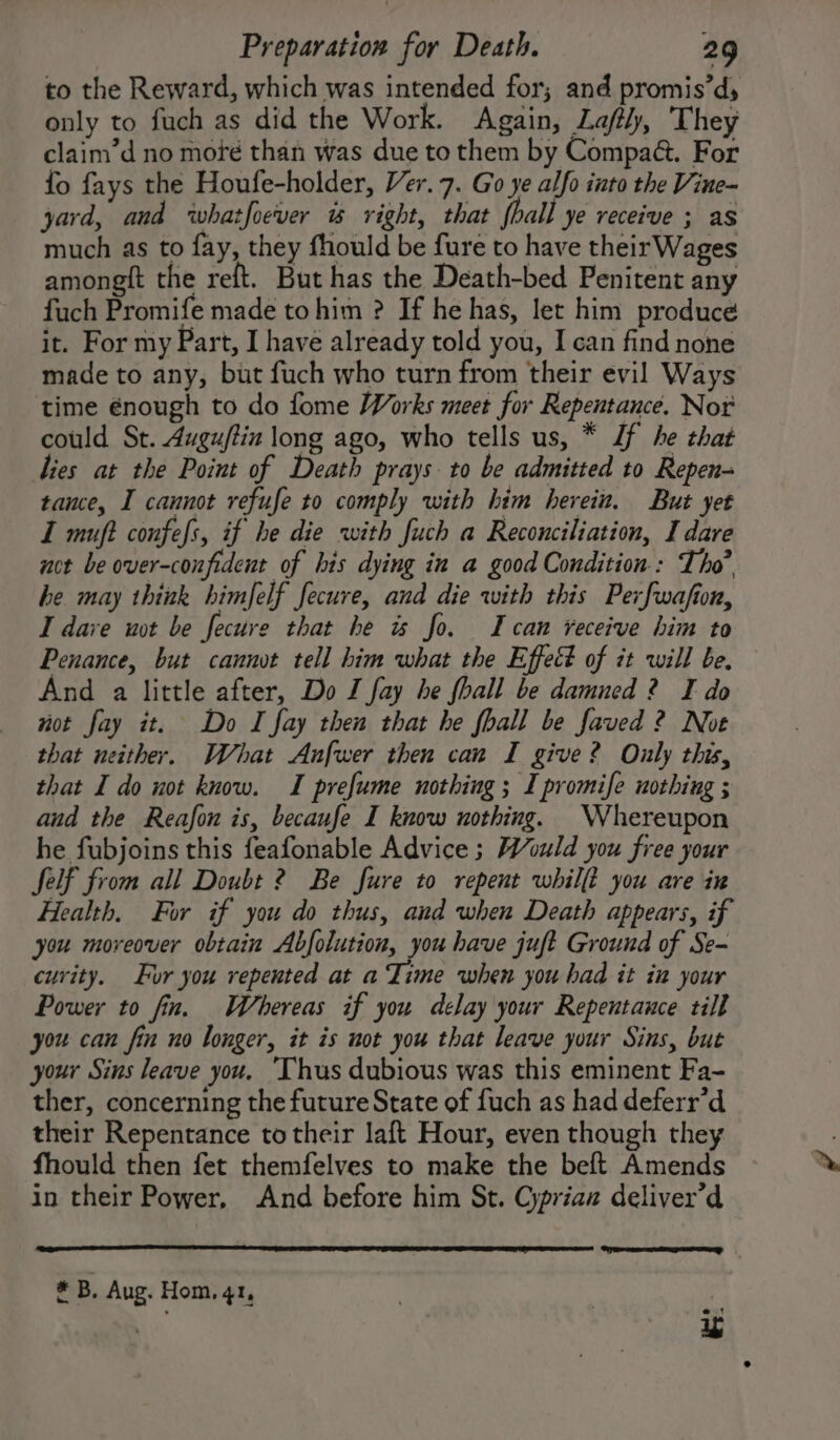 to the Reward, which was intended for; and promis’d, only to fuch as did the Work. Again, Lajftly, They claim’d no moré than was due to them by Compa@. For fo fays the Houfe-holder, Ver. 7. Go ye alfo into the Vine~ yard, and whatfoever &amp; right, that hall ye receive ; as much as to fay, they fhould be fure to have theirWages amongtt the reft. But has the Death-bed Penitent any fuch Promife made to him ? If he has, let him produce it. For my Part, I have already told you, I can find none made to any, but fuch who turn from their evil Ways time énough to do fome Works meet for Repentance. Nor could St. Auguftin long ago, who tells us, * Jf he that lies at the Point of Death prays to be admitted to Repen- tance, I cannot refufe to comply with him herein. But yet I muft confess, if he die with fuch a Reconciliation, I dare not be over-coufident of his dying in a good Condition: Tho’ he. may think himfelf fecure, and die with this Perfwafion, I dave wot be fecure that he is fo. Ican veceive him to Penance, but cannot tell him what the Effect of it will be. And a little after, Do J fay he fhall be damned ? I do not fay it. Do I fay then that he fhall be faved 2 Not that neither. What Anfwer then can I give? Only this, that I do not know. I prefume nothing ; I promife nothing ; and the Reafon is, becaufe I know nothing. Whereupon he fubjoins this feafonable Advice ; Would you free your felf from all Doubt 2 Be fure to repent whilft you are in Health. For if you do thus, and when Death appears, if you moreover obtain Abfolution, you have juft Ground of Se- curity. Fur you repented at a Time when you had it in your Power to fin. Whereas if you delay your Repentance till you can fin no longer, it is not you that leave your Sins, but your Sins leave you. ‘Thus dubious was this eminent Fa- ther, concerning the future State of fuch as had deferr’d their Repentance to their laft Hour, even though they fhould then fet themfelves to make the beft Amends in their Power, And before him St. Cyprian deliver’d * B. Aug. Hom, 41,