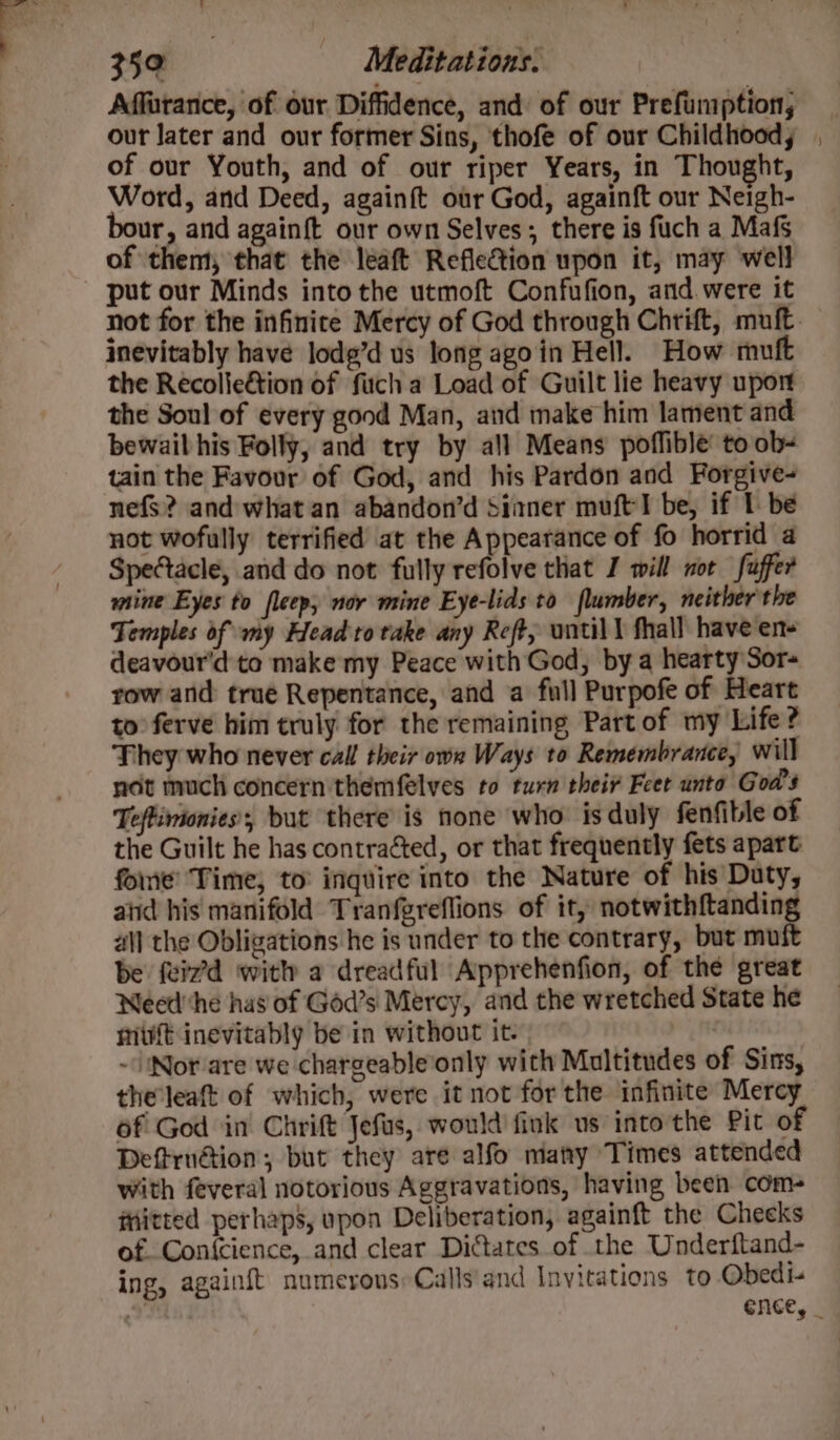 sy 350 Meditations. Affatanice, of our Diffidence, and of our Prefumption, our later and our former Sins, thofe of our Childhood, of our Youth, and of our riper Years, in Thought, Word, and Deed, againft our God, againft our Neigh- bour, and againft our own Selves; there is fuch a Mafs of them, that the leaft Reflection upon it, may well put our Minds into the utmoft Confufion, and were it not for the infinite Mercy of God through Chrift, muft inevitably have lodg’d us long agoin Hell. How muft the Recolie&amp;tion of fuch a Load of Guilt lie heavy uport the Soul of every good Man, and make him lament and bewail his Folly, and try by all Means poflible to ob- tain the Favour of God, and his Pardon and Forgive- nefs? and what an abandon’d Sinner muft'l be, if 1 be not wofully terrified at the Appearance of fo horrid a Spectacle, and do not fully refolve that J will nor fuffer mine Eyes to fleep; nor mine Eye-lids to flumber, neither'the Temples of my Headto take any Reft, until \ fhall have ens deavour'd to make my Peace with God, by a hearty Sor- row and true Repentance, and a full Purpofe of Heart to ferve him truly for the remaining Part of my Life? They who never call their owe Ways to Remembrance, will not much concern themfelves to turn their Feet unto God's Teftimonies’; but there is none who is duly fenfible of the Guilt he has contracted, or that frequently fets apart foie’ Time, to’ inquire into the Nature of his Duty, aiid his manifold Tranfgreflions of it, notwithftanding al] the Obligations he is under to the contrary, but muft be feizd with a dreadful Apprehenfion, of the great WNeedhe has of God’s Mercy, and the wretched State he mit inevitably be in without it. - Nor are we chargeable‘only with Multitudes of Sins, the'leaft of which, were it not for the infinite Mercy of God in Chrift Jefus, would fink us into the Pit of Deftru@ion; but they are alfo matty Times attended with feveral notorious Aggravations, having been com- iHiitted perhaps, upon Deliberation, againft the Cheeks of. Con{cience, and clear Dictates of the Underftand- ing, againft numerous; Calls'and Invitations to Obedi- ence, _