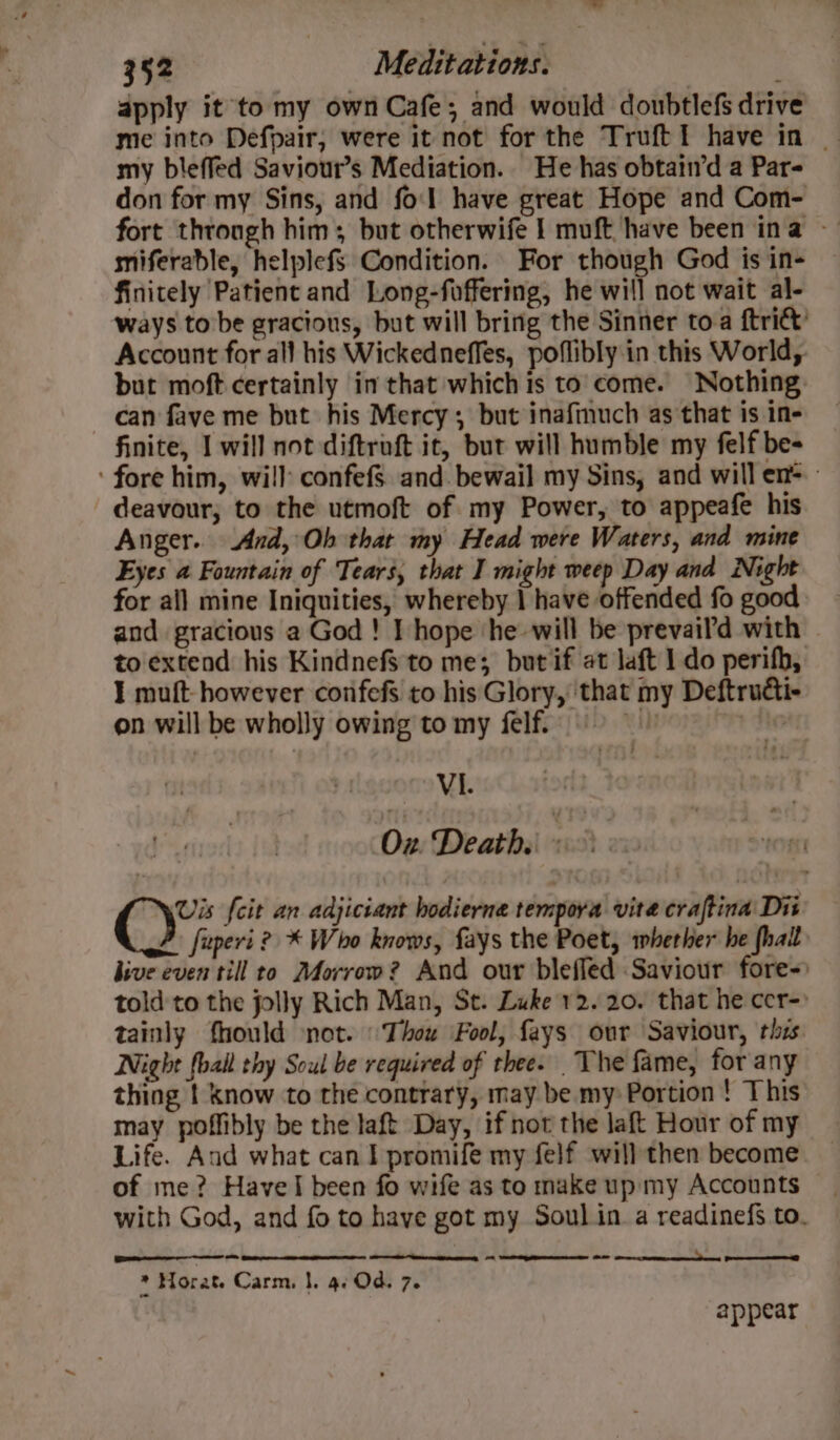 apply it to my own Cafe; and would doubtlefs drive me into Defpair, were it not for the Truft I have in | my bleffed Saviour’s Mediation. He has obtatn’d a Par- don for my Sins, and fo'l have great Hope and Com- fort throngh him; but otherwife I muft have been ina - miferable, helplefS Condition. For though God is in- finitely Patient and Long-foffering, he will not wait al- ways tobe gracious, but will bring the Sinner toa {tri Account for all his Wickedneffes, poflibly in this World, but moft certainly in that which is to come. Nothing can fave me but his Mercy, but inafinuch as that is in- finite, I will not diftroft it, but will humble my felf be- ‘fore him, will confefs and. bewail my Sins, and will en= deavour, to the utmoft of my Power, to appeafe his Anger. And, Oh that my Head were Waters, and mine Eyes a Fountain of Tears, that I might weep Day and Night for all mine Iniquities, whereby | have offended fo good and gracious a God ! I hope ‘he will be prevail’d with to extend his KindnefS to me; but if at laft 1 do perifh, I muft- however confefs to his Glory, ‘that my Deftruéti- on will be wholly owing to my felf. uh ona YebiCh-atod Oz Death. «&gt;&gt;: Vis {cit an adjiciant hodierne tempoya vita craftina Dit fuperi ? * Who knows, fays the Poet, whether he fhalt hive even till to Morrow? And our blefled Saviour fore-) told'to the jolly Rich Man, St. Luke 12.20. that he cer-» tainly fhould not. Thou Fool, fays our Saviour, this Night fball thy Soul be required of thee. The fame, for any thing | Know to the contrary, may be my Portion ! This may poffibly be the laft Day, if not the laft Hour of my Life. And what can I promife my felf will then become of me? Havel been fo wife as to make up my Accounts with God, and fo to have got my Soul in a readinefs to. ce rg OO a. aa * Horat. Carm. |. 4. Od. 7. appear