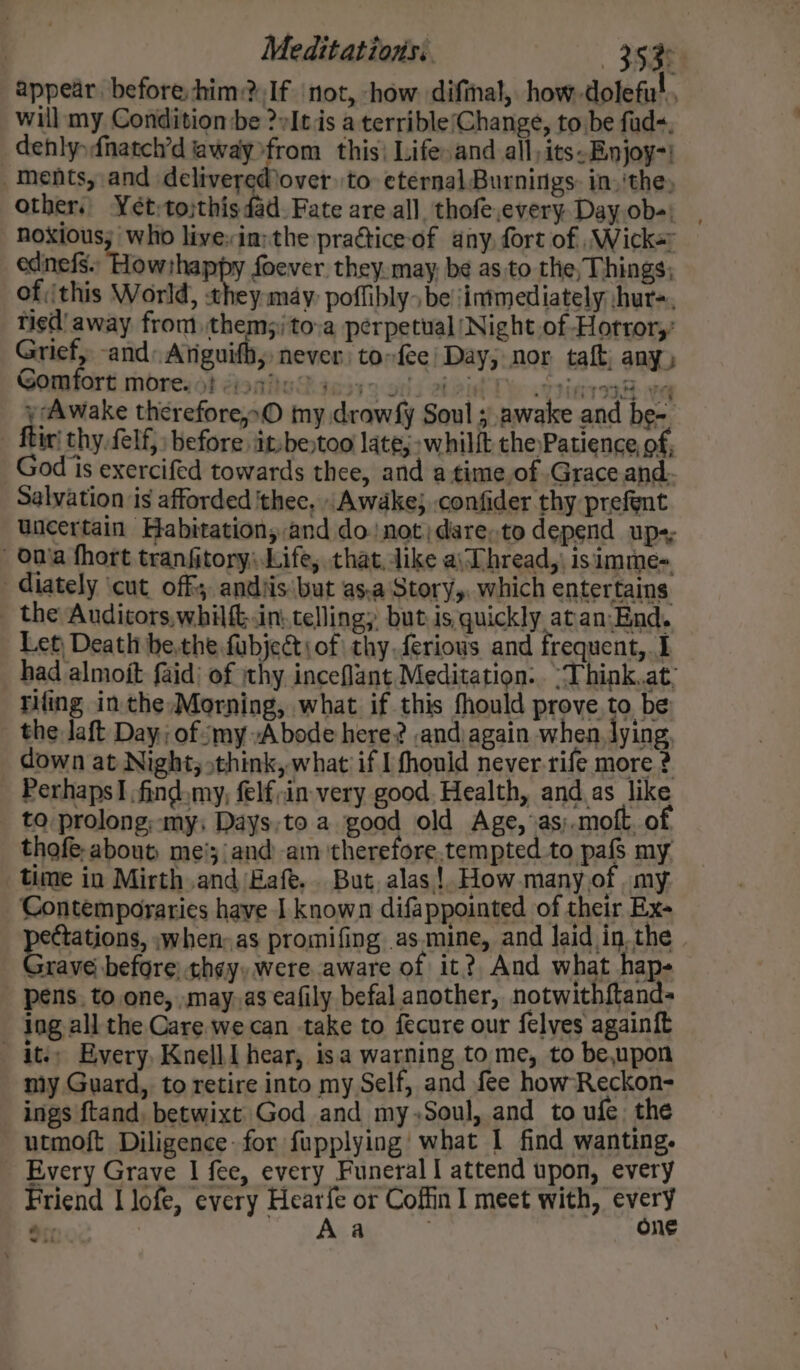 , Meditations: ‘Ysa appear, before him? If ‘not, how. difinal, how -dolefu!., will my Condition be ?»It is a terrible(Change, to be fud-, dehlysfnatch’d away from this! Life»and all;its-Enjoy-! ments, and deliverediover to eternal Burnings: in, 'the, other. Yet;tojthis dad. Fate are all thofe,every. Day ob-)_ noxious; who live:in:the practice of any fort of \Wick= edinefs. neared foever they. may, be as to the, Things; of ithis World, they may poffibly. be jinimediately hur-, tied’ away from them;)to-a perpetual ‘Night of Horror,’ Grief, -and. Atiguifh, never torfee) Day; nor taft; any, Gomtort moreiot doniuSges7 9 00) 219i Te ansinrs ve y Awake therefore,»O my drowfy Soul ; awake and be-. - ftir thy. felf, before jit:bestoo late; -whilft the Patience of, God is exercifed towards thee, and a time.of Grace and. Salvation is afforded thee, ,Awdke} confider thy prefent Uncertain Habitation, and do! not)dare.to depend ups; - onia fhort tranfitory: Life, that, dike a\Dhread, isimme- diately ‘cut_ off andiis'but as.a Story, which entertains _ the Audicors,whilft.in.. telling; but is,quickly atan.-End. Let, Death be,the fubject\ of thy.feriows and frequent, I had almojt faid) of thy inceflant Meditation... “Think.at: tiling in the»Morning, what if this fhould prove, to be _ the Jaft Day; of my Abode here? ,and|again when. lying, down at Night, think, what if I fhouid never.rife more ? Perhaps! ,find.my, felf;in very good. Health, and as like to prolong; -my; Days;to a goad old Age, as;.moft. of thofe-about me';/and am therefore.tempted to pafs my time in Mirth and Eafe. But, alas! How many of _ my Contemporaries have I known difappointed of their Ex- porsaconis when; as promifing as.mine, and laid in.the - Grave) before thay, were aware of it? And what hap- pens. to one, .may.as eafily befal another, notwithftand- ing all the Care. we can take to fecure our felves againft ites Every, Knell | hear, isa warning to me, to be,upon my Guard, to retire into my Self, and fee how-Reckon- ings ftand, betwixt God and my,Soul, and to ufe, the utmoft Diligence: for fupplying' what 1 find wanting. Every Grave I fee, every Funeral | attend upon, every Friend I lofe, every Hearfe or Coffin meet with, fet aes A a ‘ ne