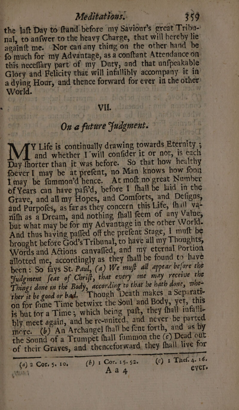 the aft Day to ftand before my Saviour’s great Tribu-’ nal, to anfwer to the heavy Charge, that will hereby lie againft me. ‘Nor canany thing on the other hand be fo much for my Advantage, as a conftant Attendance on: this neceflary part’ of my Duty, and that unfpeakable Glory and Felicity that will infallibly accompany it in’ ansiae Hour, and thence forward for ever in the other: orld. | Vil. On @ future Judgment. Y Life is continually drawing towards Eternity ; [and whether 1 will confider it or not, is each Day fhorter than it was before. So that how healthy foever 1 may be at prefent, no Man knows how foon Imay be fummon’d hence. At moft no great Number of Years can have pafvd, before I fhall be laid in the Grave, and all my Hopes, and Comforts, and Defignus, and Purpofes, as far as they concern this Life, fhall va- - pith as a Dream, and nothing fhall feem of any Value, but what may be for my Advantage in the other World. And thus having paffed off the prefent Stage, 1 muft be brought before God’s Tribunal, to have all my Thoughts, Words and Actions canvafled, and my eternal Portion allotted me, accordingly as they fhall be found to have been: So fays St. Paul, (a) We mut all appear before the Sudgment feat of Chrift, thar every ome may receive the Things done sn the Body, according to that he hath aone, whe~ ther it be good or bad. ‘Though Death makes a Separati- on for fome Time betwixt the Soul ‘and Body, yet, this ig but for a Time; which being paft,: they fhall infa!li- bly. meet again, ‘and be re-united, and never: be parted more. (b) An Archangel fhall be fent forth, and ‘as by the Sound of a Trumpet fhall fummon the (c) Dead out -of their Graves, and thenceforward, they fhall, live for See eile ———— - : re a ie (4) 2 Cots 5+ 10 (6) 1 Core 15+ 52+ (c) 1 Thef. 4. 16&gt; PS Shiom| Aa 4 Evers