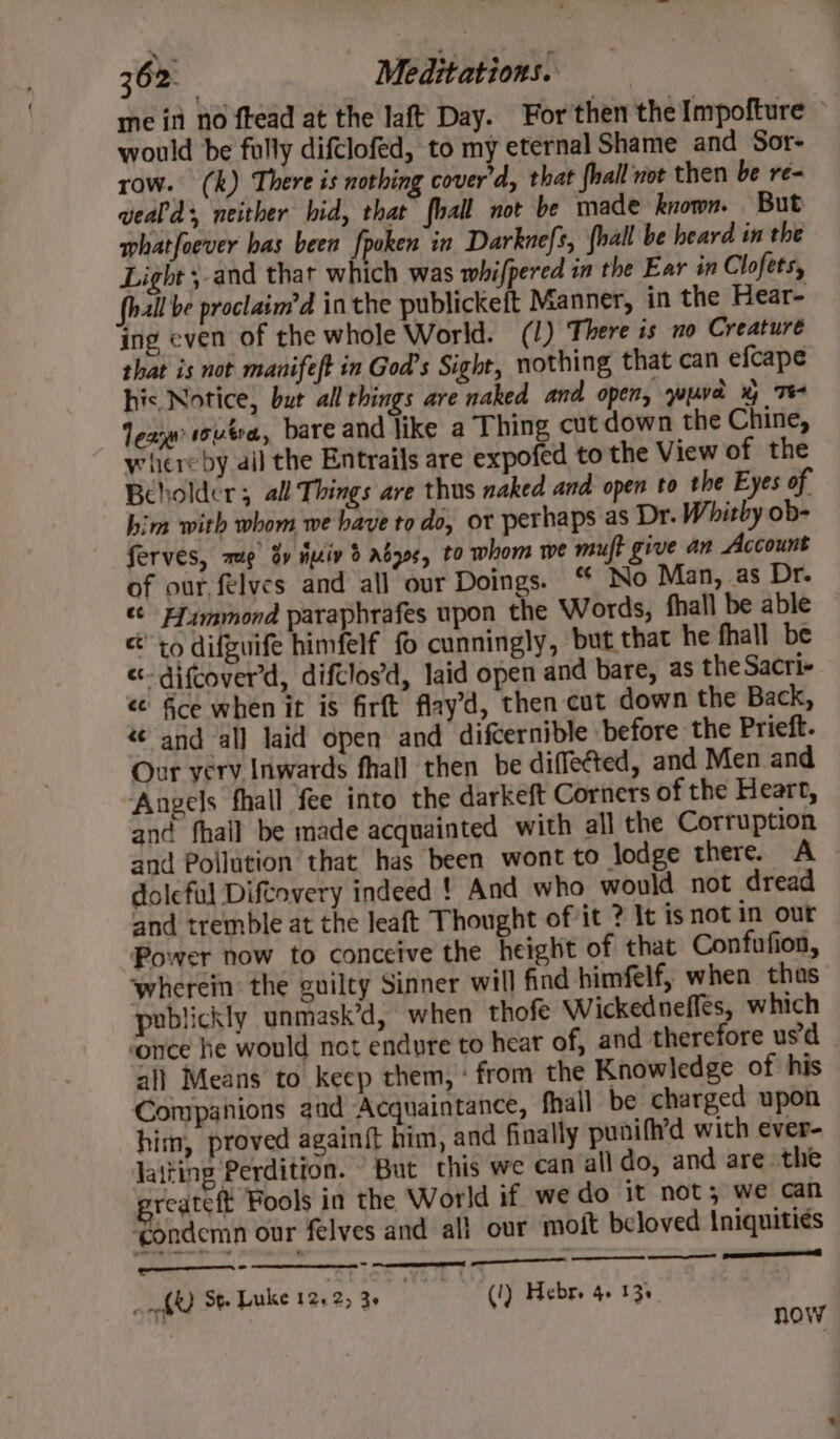 ine int no ftead at the laft Day. For then the Impofture would be fully difclofed, to my eternal Shame and Sor- row. (k) There is nothing cover’d, that fhall not then be re- wealds, neither hid, that fall not be made known. But whatfoever bas been fpoken in Darknefs, {hall be beard in the Light ;-and that which was whifpered in the Ear in Clofets, fhall be proclaim’d inthe publickeit Manner, in the Hear- ing even of the whole World. (1) There is no Creature that is not manife/t in God’s Sight, nothing that can efcape his Notice, bur all things are naked and open, wud x Te Tea overa, bare and like a Thing cut down the Chine, whereby ail the Entrails are expofed to the View of the Beholder; all Things are thus naked and open to the Eyes of him with whom we have to do, or perhaps as Dr. Whitby ob- ferves, mug’ by duiv 3 abys, to whom we muft give an Account of our felves and all our Doings. ‘ No Man, as Dr. «Ff immond paraphrafes upon the Words, fhall be able cto difguife himfelf fo cunningly, but that he fhall be «- difcover'd, difclos’d, laid open and bare, as the Sacri- &lt;¢ fice when it is firft flay’d, then cut down the Back, «¢ and all laid open and difcernible before the Prieft. Our very Inwards fhall then be diffected, and Men and Angels fhall fee into the darkeft Corners of the Heart, and fhall be made acquainted with all the Corruption and Pollution that has been wont to lodge there. A doleful Diftovery indeed ! And who would not dread and tremble at the leaft Thought of it ? It is not in our Power now to conceive the height of that Confufion, wherein: the guilty Sinner will find himfelf, when thas publickly unmask’d, when thofe Wickednefles, which ‘once he would not endure to hear of, and therefore usd all Means to keep them, ‘ from the Knowledge of his Companions aad Acquaintance, fhall be charged upon him, proved again{t him, and finally punifh’d with ever- laiting Perdition. But this we can all do, and are the reateft Fools in the World if. we do it not; we can ‘condemn our felves and all our moft beloved Iniquiti¢s omer eT “3 - ‘ fk St. Luke 12.2, 3» (!) Hebre 4. 13s . now