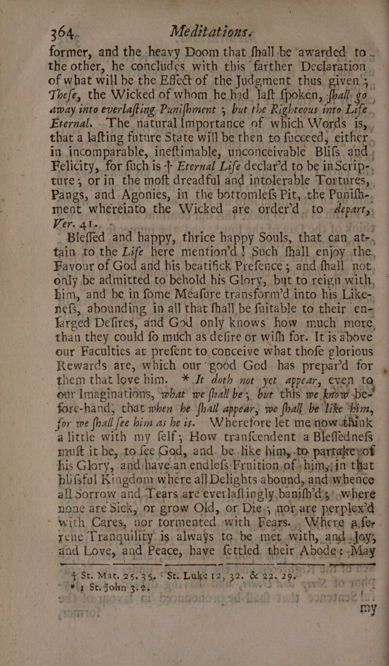 the other, he concludes with this farther Declaration. Eternal. The. natural lmportance of which Words is, Felicity, for fuch is -- Eternal Life declar’d to be inScrip-, ture; or in the moft dreadful and intolerable Tortures, Pangs, and Agonies, in the bottomlefs Pit, the Punifh-. ment whereinto the Wicked are order’d. to -depart, A Ree ie Mahe - BP ar Ft ’ - Bleffed and happy, thrice happy Souls, that. can, at-. tain to the Life here mention’d.! Such fhall enjoy the, Favour of God and his beatifick Prefence ; and fhall not. only be admitted to behold his Glory, but to reign with, him, and be in fome Meafure transform’d into his Like-. nefs, abounding in al) that fhall be fuitable to their en- Yarged Defires, and God only knows how much more, than they could fo mich as defire or wifh for. It is above our Faculties at prefent to conceive what thofe glorious Rewards are, which our’ good Ged has prepar’d for them that love him. * Jt doth not yet appear, even t our Imaginations, ‘what’ we {hall be, bue this we know be- fore-hand; that when he fhail appear, we fhall be like “him, for we fhall fee him as he is. Wherefore let me now think a little with my felf; How tranfcendent a BleflednefS muft it be, to fee God, and. be like him,.to partalreyof his Glory, and;have.an endlefs Fruition of+him,jin that blifsful Kingdom where al] Delights abound, andiwhence all Sorrow and. Tears are everlaftingly, banifh’d's' where none are Sick, or grow Old, or Die,, mor,are perplex’d * with Cares, nor tormented with Bears... Where afer rene Tranguility is always te. be met with, and.foy; and Love, and Peace, have fettled, their Abode: ,Ma on - 4. St. Mat. 25,35, © St. Luke 12,32. &amp; 22, 29, we ae mt ier) Cae ee -