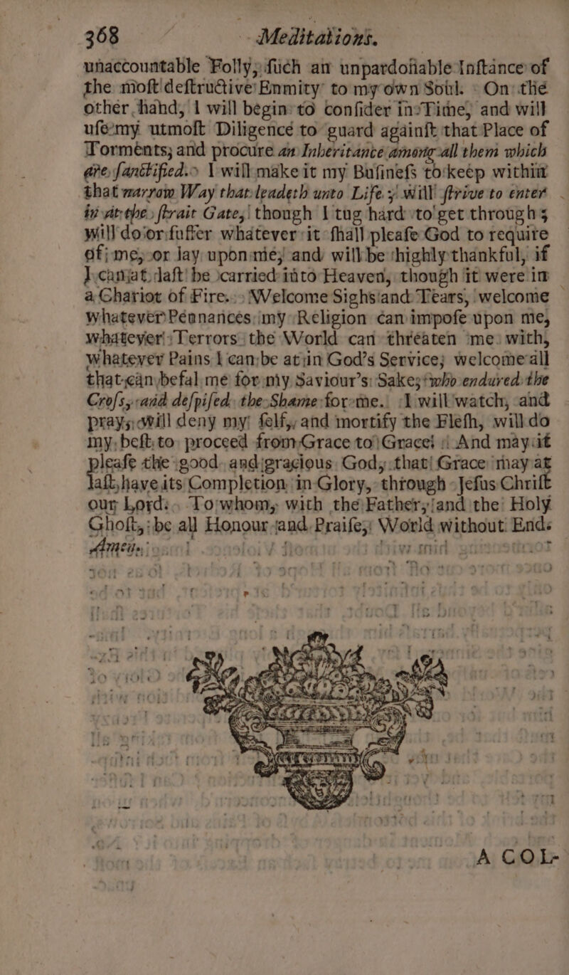 unaccountable Folly; fich ai unpardofiable Inftance of the moft'deftructive:Enmity to my own Soil. » On: thé other hahd, 1 will begin: to confider invTime, and will ufe-my utmoft Diligence to guard againft that Place of Yormeénts; and procure aa Inberitance among-all them which are, fantified.o | wilh make it my Bufinefs to:keép withiit that marrow Way thatleadeth unto Life y will ftriveto enter . in at-ohe. flrait Gate, though J tug hard to'get through 5 will doiorfuffer whatever it {hall pleafe God to requite Of} me;.or Jay uponiniey and willbe thighly thankful, if J\canjat. daft! be \carried: ito Heaven, though it were im a Chariot of Fire.» Welcome Sighsiand Tears, welcome — whatever Pénnances my Religion can impofe upon me, whateyer|;Terrors. the World can threaten ‘me: with, whatever Pains | can;be atin God’s Service; welcome all that.cinbefal.me for my Saviour’s: Sakes who endured: the Cros, and de[pifed. the-Shame forme. 1 will'watch, and prays will deny my; felf,, and mortify the Flefh, willdo my, beft;to proceed fromGrace to|Gracei | And mayiit bites the good. andigracious God, that! Grace: may af aft, have its Completion, in-Glory, through -Jefus Chrift our Lord: To;whom, with the Fathery/and the Holy Gholt, be all Honour jand, Praife;: World without Ends AM Eile: cn