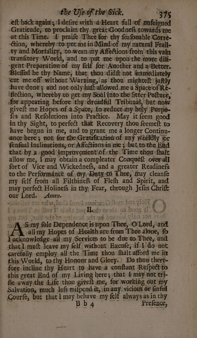 seft back again’; sIdefire witha Heart fulbof unfeiened -Gratitude; to proclaim thy great Good nefs towatds ine -at this Time. ol) praife Thee for thy feafonable Corre- -Gtion, whereby «tosput:me in’Mindiof my! natural Frail- ty and Mortdlity, ito weanimy Affe@ions from this vain tranfitery: World, ‘and :toput me'wpon'the-more dili- -gent/Preparationiof my felf for: Another and aBebter.. Bleffed be thy Name; that: thoucdidft not immediately \cut meoff without Warning,!as' thou’ mighteltyjutt thave done; and notconly aft allowed mea Spaceiof RE- ‘fleGion, whereby to getmy Soul intothe fitter Pofture, for appearing before thy dreadful ‘Tribunal, bat-now. giveit me Hopes.of:a.Space;. toaxeduce.my holy’ Purpe- fes and Refolutions into Practice. May it feem good ‘in thy Sight, to perfe&amp; thait Recovery thou feemeft to have begun in me, and to grant me a longer Continu- ancevhere’ 5 not; for the Gratsficationof any worldly or fenfual Inclinations;-or AfleGionsin me ; ‘but.tothe End that, bya good! Improvementofthe ‘Time thow halt allow me, | may obtain a compleater Conqueft overall fort of Vice and Wickednefs, and a greater Readinefs to the Performdnce of my,Dutyto Thee, may cleanfe my felf from all FilthinefS of Flefh and Spirit, and may perfec Holinefs in thy; Fear, through Jefus Chrift our Lord. Amen. | : : ” ~ ’ 7 . om, J vn bu oe ee | “a y a - . — ~ owe - - — ~rre . |} 4 18 d a - Rbetaili a 4 ls ** ae 4 F ame | oe etiol 18% = : peta ha iV} @ &gt; &lt; \ 2 4 - ‘ 4 7 ‘TT ; z Ij pl ‘ - hy, a .e } a3 Bi £ “ie } te siti? £ i} ; sid : iio {iJ tid we Aft ft a + ud : ino Jon ovat fy Jd: rath sde tO oct pod st ye Dad 1h) YO sof, Simy fole Dependence isupon Thee, ‘O!Lord, and _£&amp; allimy Hopes of Healthare from Thee alone; ‘fo J acknowledge all my Services to be due to Thee,: and that 1, muft leave my felf| without’ Excufe; ifit-do-not - ¢garefully. employ. all the Time thou ‘fhalt- afford me iin this'World, tothy Honour and Glory.) Do thow there- fore incline thy Heart to shave.a conftant ‘RefpeG'to this great End, of my Living here; that 1 may-not tri- fle, away\the sLife thou givelt me, for working out my Salvation, much Jefs mifpend it, :in-any. vicious or finful Courfe, Bee that I may behave my self alwaysas in thy cere Ba Prefence,