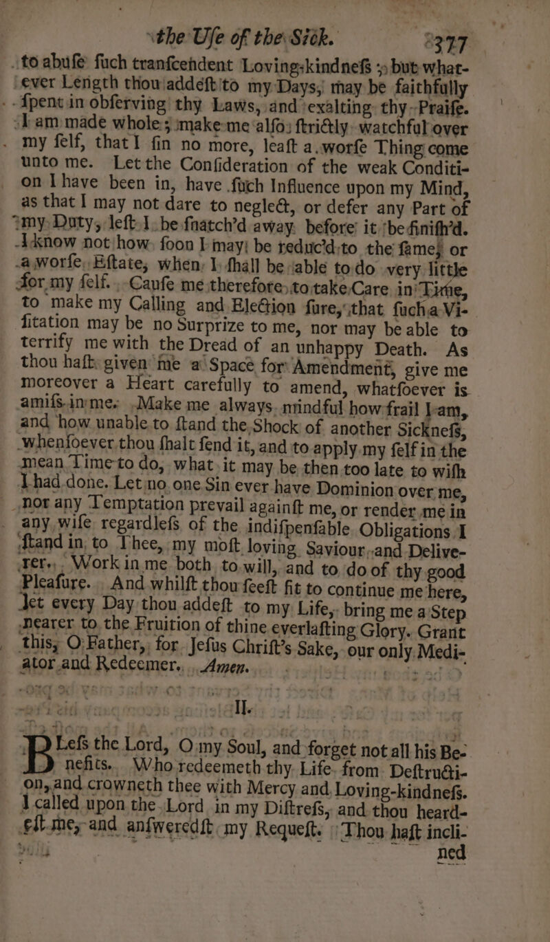 . to abufé fuch tranfcehdent Lovingskindnef +: but what- ever Length thowaddeftito my Days; may be faithfully --fpentin obferving thy Laws, and ‘exalting: thy --Praife. am made whole:; make-me ‘alfo: ftri@ly watchful over - my felf, that! fin no more, leaft a.worfe Thing come unto me. Let the Confideration of the weak Conditi- on Ihave been in, have .fuich Influence upon my Mind, as that I may not dare to negleé, or defer any Part of my, Doty, left he fnatch’d away: before’ it ‘be finith’d. Adnow not how, foon I may; be reduc’d:to the fame; or .aworfe, Eftate; when: I: hall be “able todo very little for my felf. ,-Canfe me therefore,totake,Care ini Tie, to make my Calling and Ele¢tion fare,that fucha Vi- fitation may be no Surprize to me, nor may beable to terrify me with the Dread of an unhappy Death. As thou haft: given me a Space for Amendment, give me moreover a Heart carefully to amend, whatfoever is amifs.inrmes .Make me always. niindful how:frail lam, and ‘how unable.to ftand the,Shock of another Sicknefs, -whenfoever thou fhalt fend it, and to apply my felfin the mean Timeto do, what. it may be then too late to wifh Lhad done. Leto. one Sin ever have Dominion over me, Mor any ‘Temptation prevail againft me, or render me in _ any, wife regardlefs of the indifpenfable. Obligations I ftand in, to Thee, my moft loving. Saviour,.and Delive- er, Workin me both to.will, and to, do of thy good Pleafure. And whilft thowfeeft fit to continue me here, Jet every Day thou addeft to my Life,: bring me a'Step Nearer to. the Fruition of thine everlafting Glory. Grant __thisy O: Father, for. Jefus Chrift’s Sake, our only, Medi- ator.and Redeemer., Amen... ‘Bods ade et Veidh Gang mods aniiistalbely aot 13g WD Lefs the Lord, O my Soul, and forget not all his Be-. B nefits... Who redeemeth thy. Life. from. Deftrudi- on, and crowneth thee with Mercy and. Loving-kindnefs. I called upon theLord in my Diftrefs, and thou heard- flsoey and anfweredft my Requeft. Thou haft na bill nea