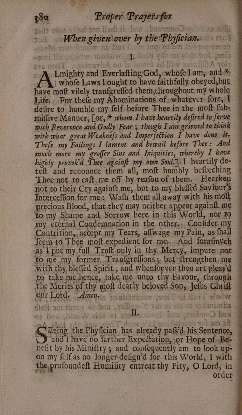 rr . &gt; 380 — Proper Prayers for ert seit crane ton tae In. Dae OLSUINIO Y Sih | 24 When given over by the“Phyfictan. +. | sT¥i.7 ttprrer: tue dhe ep OLS 3 T3790 ut steele aq tol Hon vine tnd Yaga &gt;A, Lmighty and Everlafting God, ;whofelam,; and* — “f-\! whofe Laws J ought to have:faithfully obeyedsbut have moft vilely tranfgrefled them,throughout my whole Life. . For thefe my Abominations of whatever fort,’ I defire to, humble-my felf before Thee in the moft: fub- — miflive Manner, Cor, * whom. have heartily defired to ferve with Reverence and Godly Fear 5 though Iam grieved to think with what great Weaknefs and Imperfettion I have dane. tte Thefe my Failings I lament. and bewail before Thee: And much more my groffer Sins and Iniquities, whereby I have highly provok’d Thee againft my. own Soul.\:\ heartily de- teft and renounce them all, moft humbly befeeching Thee not to caft, me off by reafonof them. Hearken not to their Cry againft me, but to my bleffed Saviour’s Joterceffion for me, Wath them all,away with his moft precious Blood, that they may neither appear againft me — to my Shame and Sorrow here in this World, nor £9 my. eternal Condemnation in the. other.;, Contider.my Contrition, accept. my Tears, aflwage my Pain, as fhall Seem to Thee moft.expedient for me;,..And forafmuch — as 4 put my, full Troft only in, thy,.Mercy,. impute not to me my. former, ‘Tranf{greflions,;. but ~ftrengthen, me with thy, bleffed Spirit, and Phair yey thou art pleas’ to take.me.hence, take me unto thy Favour, through — the Merits of-thy moft dearly beloved Son, Jefus Ghrigf Stel. oo: Tanig od bar dinimba Pre, bien WV. abs is Ij. bas urrtmeD bus er A, dy. bog: cee E pive of altowo tOLoem aR A Pa athe Phyfician, has already pafs’d; his Sentence, \_J and have no farther Expectation, or Hope of Be — nefit by his Miniftry ; and confequently am to look up- — on my felfas no longerdefign’d for this World, 1 with — theprofoundeft Humility entreat thy Pity, O Lord, in — ba ‘ Order @