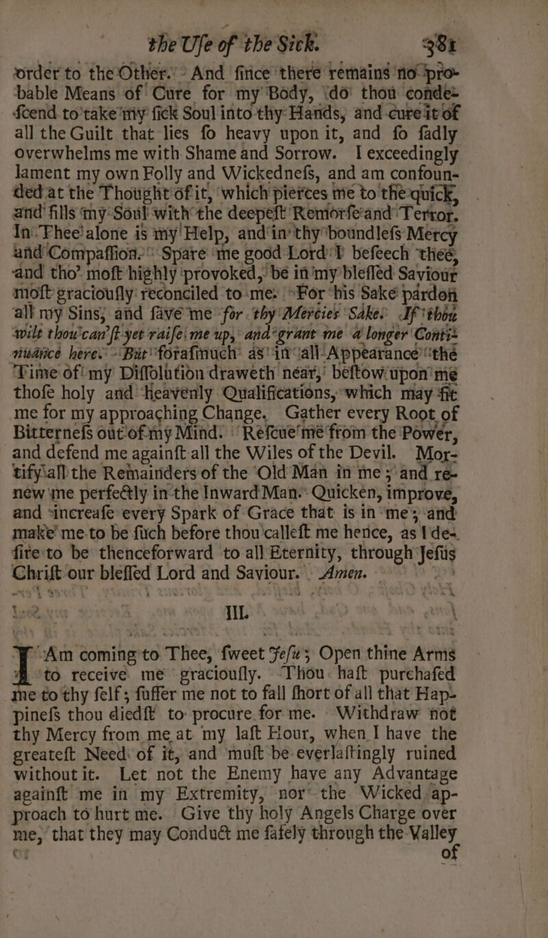 oe moft gracioufly: reconciled to:me: For ‘his Sake pardofi all my Sins; and fave’me for. thy Mercies Sakee If thon wilt thou'can’ft-yet raife: me up, and°grant me a longer Conti nuance heres - Bae forafinuch’ a§ i all-Appearance’ the Time of! my Diffolution draweth near,’ beftow/upon me thofe holy and ‘Heavenly Qualifications,:which may ‘fit me for my approaching Change. Gather every Root of Bitternefs out'of my Mind. | Refcue'mé from the Power, and defend me againft all the Wiles of the Devil. Mor- tifyiall the Remainders of the ‘Old Man in me ; and re- new ‘ne perfeétly in-the Inward Man-: Quicken, improve, and sincreafe every Spark of Grace that is in ‘me’; and make’ me.to be firch before thou'calleft me herice, as Ides. fite'to be thenceforward to al] Eternity, through Jefis Chrift our blefled Lord and Saviour... Amen. M 2, 4 IIL. vAm coming to Thee, fweet Fe/z; Open thine Arms to receive me gracioufly. “Thou. haft purehafed me to thy felf; faffer me not to fall fhort of all that Hap- pinefs thou died{t to: procure.for me. Withdraw fot thy Mercy from meat my laft Hour, when I have the greateft Need of it; and muft be-everlaftingly ruined without it. Let not the Enemy have any Advantage againft me in my Extremity, nor~ the Wicked ap- proach to hurt me. Give thy holy Angels Charge over me, that they may Condu&amp; me fafely through the A | er @)