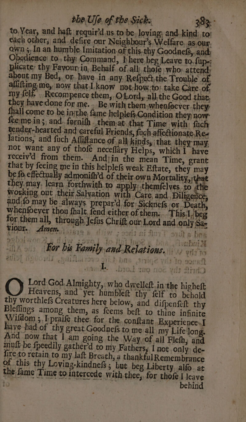 to, Year, and haft requir’d us to be, loving: and.kind; to} each other; and.defire our Neighbour’s, Welfare as.our, own 5,1n an humble. Imitation.of this, thy Goodnefs,.and: Obedience) to, thy: Command, D here, beg Leave to, fup-; picate, thy Fayour;in, Behalf. of. all), thofe: who: attend, about my Bed, or. have in any, Refpettthe Trouble of aflifting me, now thatI know not;how.to| take Care. of; viele Recompence them, © Lord, all, the Goad that, they hayedone for me. . Be with themwhenfoever-they, fall come to be inthe, fame helple&amp; Condition they; now temeins, and. fornifh . chem,at.that Time with; fach tender-hearted and careful Friends, fuch affeGionate Ree lations, and fuch Afliftance.of all Kinds, | that. they may. not want any of thofe neceflary Helps, which 1 have receiv’d from them. Andyin the mean Time, grant _ that by feeing me in this helplefs weak Eftate, they may bef eflectually admonith’d. of their.own Mortality, they, may, learn forthwith. to apply, themfelves. to .th Working out their Salvation with Care, and , Diligen Cj and fo may be always. prepar’d for: Sicknicf or, Deatl whenfoever thou fhalt, fend either of them: .. This.1, beg for them all, through Jefus Chrift, our Lord and. only Sa- viour. Amen. W519 6 693d cr Real sats bak subslwonds dijw sso Yo i WHOe 6 | lombrat 2d ~ bik ; pres 5 ® dhen dd me I. J - | ‘4 Lord:God, Almighty,: who dwelleft inthe higheft O Heavens, and yet humbleft thy felf to behold thy worthlef$ Creatures here below, and difpenfeft thy Bleflings among them, as feems beft to thine infinite Wifdom ;.I:praife thee. for the. conftant Experience» haye-had of thy great Goodnefs to me all my Lifelong. And now that |.am going the Way of all Flefh; and muft be fpeedily gather’d to my Fathers, 1 not..only&gt; de- fire to retain to my laft Breath, a thankfulRemembrance of this thy Loving-kindnefs; but beg Liberty, alfo. at the fame Time to intercede with thee,. for Met rate / ehin