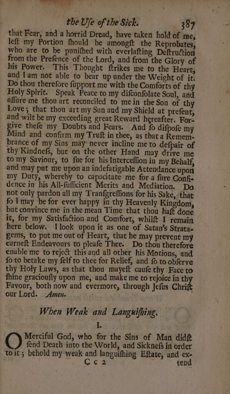 oe ate! ‘ vo » the Uje of the Sick. 38% that Fear, and a horrid Dread, have taken hold of me, left my Portion fhould be amongft the Reprobates, who are to be punifhed with everlafting Deftrucion _ from the Prefence of the Lord, and from the Glory of his Power. This Thought ftrikes me to the Heart, and Tam not able to bear up under the Weight of it. Do thou therefore fupport me with the Comforts of thy Holy Spirit. Speak Peace to my difconfolate Soul, and affure me thou art reconciled to mein the Son of thy Love; that thou art my Sun and my Shield at prefent, and wilt be my exceeding great Reward hereafter. For- give thefe my Doubts and Fears. And fo difpofe my Mind and confirm my Truft in thee, as that a Remem- brance of my Sins may*never incline me to defpair of thy Kindnefs, but on the other Hand may drive me to my Saviour, to fie for his Interceflion in my Behalf, and may put me upon an indefatigable Attendance upon my Duty, whereby to capacitate me for a fure Confi- dence in his All-fufficient Merits and Mediation. Do not only pardon all my Tranfgreffions for his Sake, ‘that fo Imay be for ever happy in thy Heavenly Kingdom, but convince me in the mean Time that thou haft done it, for my Satisfaction and Comfort, whilft I remain here below. Ilook upon it as one of Satan’s Stratas gems, to put me out of Heart, that he may prevent my _ earneft Endeavours to pleafe Thee. Do thou therefore enable me to reje@ this and all other his Motions, and fo to betake my felf to thee for Relief, and fo to obferve thy Holy Laws, as that thou mayeft caufe thy Face to fhine gracioufly upon me, and make me to rejoice in th Favour, both now and evermore, through Jefis Chri ; our Lord. Amen. ai When Weak and Languifhing. I. Merciful God, who for the Sins of Man didit O fend Death into the World, and Sicknef§ in order toit; behold my weak and languifhing Eftate, and ex- cle Selle a pe ‘ tend