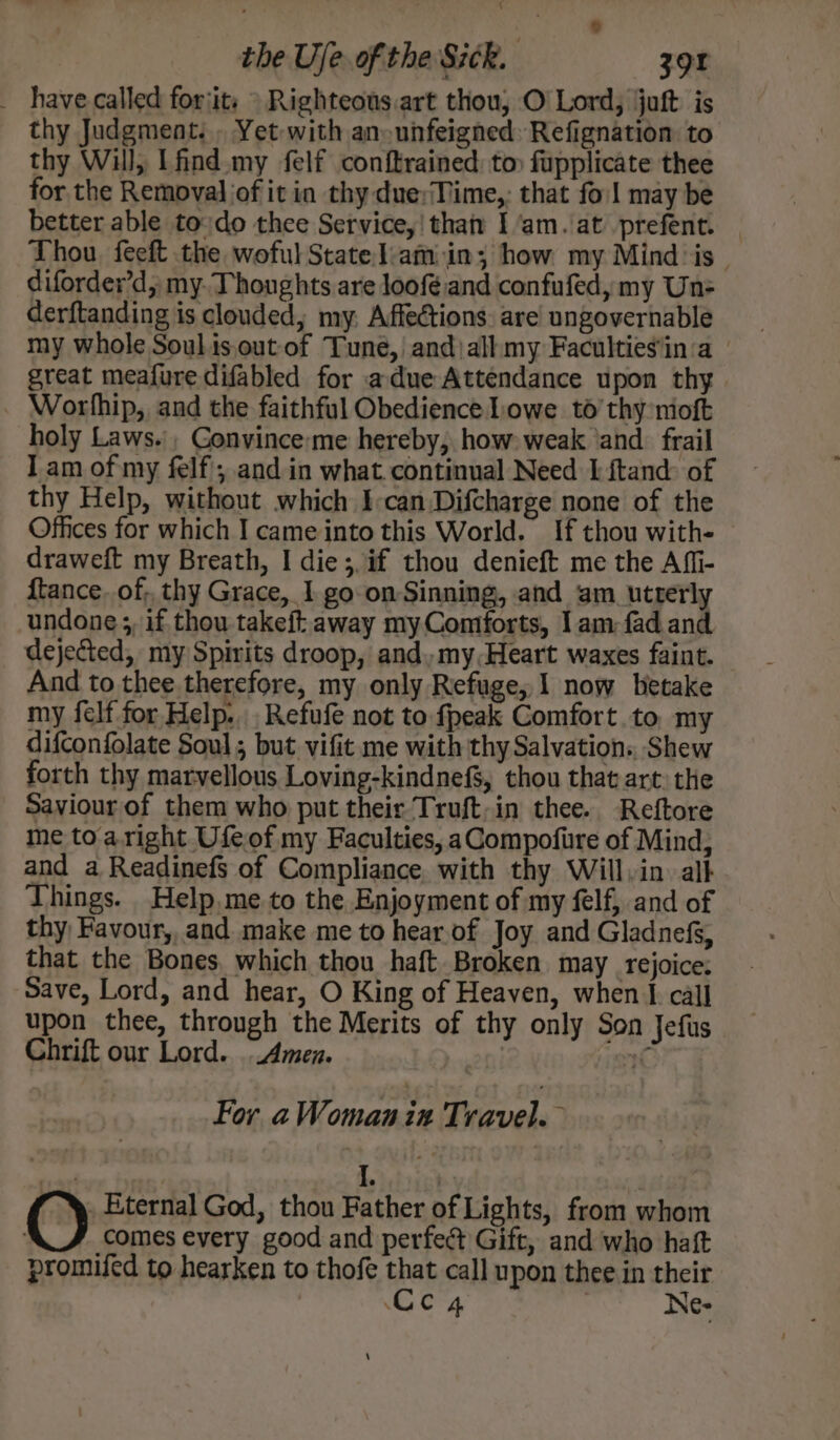 % the Ue. of the Sick. 39r _ have-called forjits » Righteous.art thou, O Lord, juft is thy Judgment. . Yet with an-unfeigned: Refignation to thy Will, I find my felf conftrained, to) fupplicate thee for the Removal of it in thy due;Time,: that fol may be better able todo thee Service,' than I ‘am. at prefent. Thou, feeft the woful State liam in; how my Mind: is diforder’d, my. Thoughts are loofé and confufed, my Un derftanding is clouded, my. Affections: are ungovernable my whole Soulisout-of Tuné,| and|allmy Faculties'in:a | great meafure difabled for adue Attendance upon thy _ Worlhip, and the faithful Obedience Lowe to’ thy nioft holy Laws. , Gonvince:me hereby, how: weak ‘and. frail I am of my felf'; and in what. continual Need I ftand: of thy Help, without which I-can Difcharge none of the Offices for which I came into this World. If thou with- draweft my Breath, I die; if thou denieft me the Aff- {tance. of, thy Grace, I go on-Sinning, and am utterly undone ;, if thou takeft away my Contforts, I am fad and dejected, my Spirits droop, and, my, Heart waxes faint. — And to thee therefore, my only Refuge, I now betake my felf for Help... Refufe not to fpeak Comfort.to my difconfolate Soul; but vifit me with thy Salvation:, Shew forth thy marvellous Loving-kindnefs, thou that art: the Saviour of them who put their Truft,in thee. Reftore me to aright Ufeof my Faculties, aCompofire of Mind, and a Readinefs of Compliance. with thy Will, in. alk Things. Help,me to the Enjoyment of my felf, and of thy, Favour, and make me to hear.of Joy and Gladnefs, that the Bones, which thou haft. Broken may Tejoice: Save, Lord, and hear, O King of Heaven, when I call upon thee, through the Merits of thy only Son Jefus Chrift our Lord. Amen. | C For aWomanin Travel. diel ) I. | O Eternal God, thou Father of Lights, from whom : comes every good and perfed Gift, and who haft promifed to hearken to thofe that call upon thee in their Cc 4 Ne-