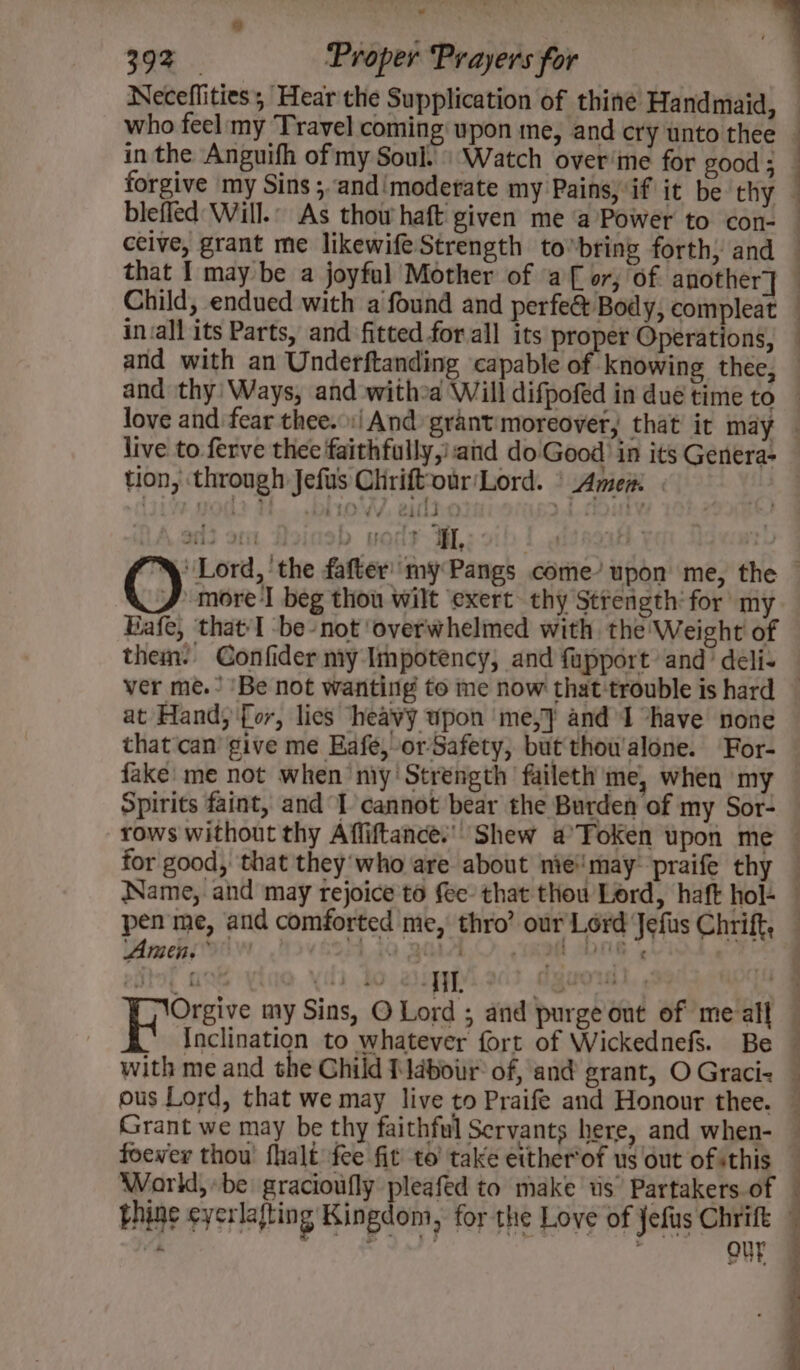 blefled Will.” As thow haft given me ‘a Power to con- ceive, grant me likewife Strength to*bring forth; and that I may be a joyful Mother of af or; of. another] Child, endued with a found and perfe&amp; Body, compleat invall its Parts, and fitted for all its proper Operations, and with an Underftanding capable of knowing thee, eee live to. ferve thee faithfully,’ and do Good in its Genera- tion, through Jefus Cliriftour'Lord. ° Amen: he ‘3 TL more beg thou wilt exert thy Strength for my Eafe, that I -be-not ‘overwhelmed with the Weight of them. Confider my Impotency, and fupport and’ deli- at Hand; '{or, lics heavy upon ‘me,} and I “have none that'can give me Eafe, orSafety, but thowalone. For- fake me not when my Strength faileth me, when my Spirits faint, and 1 cannot bear the Burden of my Sor- Amen,” » asigyiv' 203 dig foewer thou fhalt fee fit to’ take either’of us out of sthis Woarkd,be gracioufly pleafed to make ts’ Partakers of UF