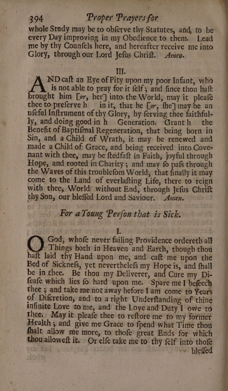 every Day improving in my Obedience to them. Lead me by thy Counfels here, and hereafter receive me into Glory, through our Lord Jefus Chrift. _Amieu. Il. ND caft an Eye of Pity upon my poor Infant, who A is not able to pray for it felf; and fince thou haft brought him [or, her] into.the World, may it pleafé thee to-preferveh init, that he [or, fhey}may be an ufeful Inftrument of thy Glory, by ferving thee faithful- ly, and doing goodin h_ Generation: Granth the Benefit of Baptifmal Regeneration, that being born in Sin, and a Child of Wrath, it may be renewed and made aChild.of Grace, and being received into.Cove- nant with thee, may be ftédfaft in Faith, joyful through Hope, and rooted in Charity ; and may fo pafs through the. Waves of this troublefom World; that finally it may come to the Land of everlafting Life, there to reign with thee; World without End, through Jefus Chrift thy Son, our blefled Lord and Saviour. _Amen. . For aYoung Peron that is Sick. | I. @) God, whofe never failing Providence ordereth all . Things both in Heaven and Earth, though thou haft laid thy Hand upon me, and caft me upon the Bed of Sicknefs, yet neverthelefs my Hope is, and fhall be in thee. Be thou my Deliverer, and Cure my Di- feafe which lies fo hard upon me. Spare me I befeech thee ; and take me‘not away before] am come to Years infinite Love ‘to me, and the Love and’ Duty I owe to thee. May it pleafe thee to reftore me to my fortier Health ; and give me Grace to fpend what Time thou fhalt allow me more, to thofe great Ends for which thouialloweft it. . Or elfe take me to thy felf into thofe bil | ~» blefled Le ee Oe eee —