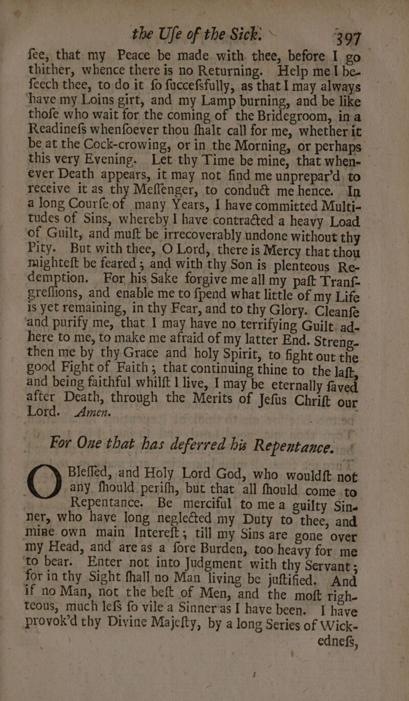 fee, that my Peace be made with. thee, before, I go thither, whence there is no Returning. Help meI be- feech thee, to do it fo fuccefsfully, as that I may always have my Loins girt, and my Lamp burning, and be like thofe who wait for the coming of the Bridegroom, ina Readinefs whenfoever thou fhalt call for me, whether it be at the Cock-crowing, or in the Morning, or perhaps. this very Evening. Let thy Time be mine, that when- ever Death appears, it may not find me unprepar’d, to receive it as thy Meflenger, to condué&amp; me hence. In a long Courfe of many Years, I have committed Multi- tudes of Sins, whereby I have contraéted a heavy Load of Guilt, and muft be irrecoverably undone without thy Pity. But with thee, O Lord, there is Mercy that thou mighteft be feared ; and with thy Son is plenteous Re- demption. For his Sake forgive me all my paft Tranf greflions, and enable me to fpend what little of my Life is yet remaining, in thy Fear, and to thy Glory. Cleanfe and purify me, that I may have no terrifying Guilt. ad- here to me, to make me afraid of my latter End. Streng- then me by thy Grace and holy Spirit, to fight out the good Fight of Faith, that continuing thine to the laft, and being faithful whilft | live, I may be eternally faved after Death, through the Merits of Jefus Chrift our Lord. Amen. nf . For Oue that has deferred his Repentance. ; Blefled, and Holy Lord God, who wouldf not any fhould perifh, but that all fhould come .to | Repentance, Be merciful to mea guilty Sin. ner, who have long neglected my Duty to thee, and mine own main Intereft; till my Sins are gone over my Head, and areas a fore Burden, too heavy for me to bear. Enter not into Judgment with thy Servant ; for in thy Sight fhall no Man living be juftified. And if no Man, not the beft of Men, and the moft righ. teous, much lefs fo vile a Sinneras I have been. I have provok’d thy Divine Majefty, by a long Series of Wick- ednefs, \