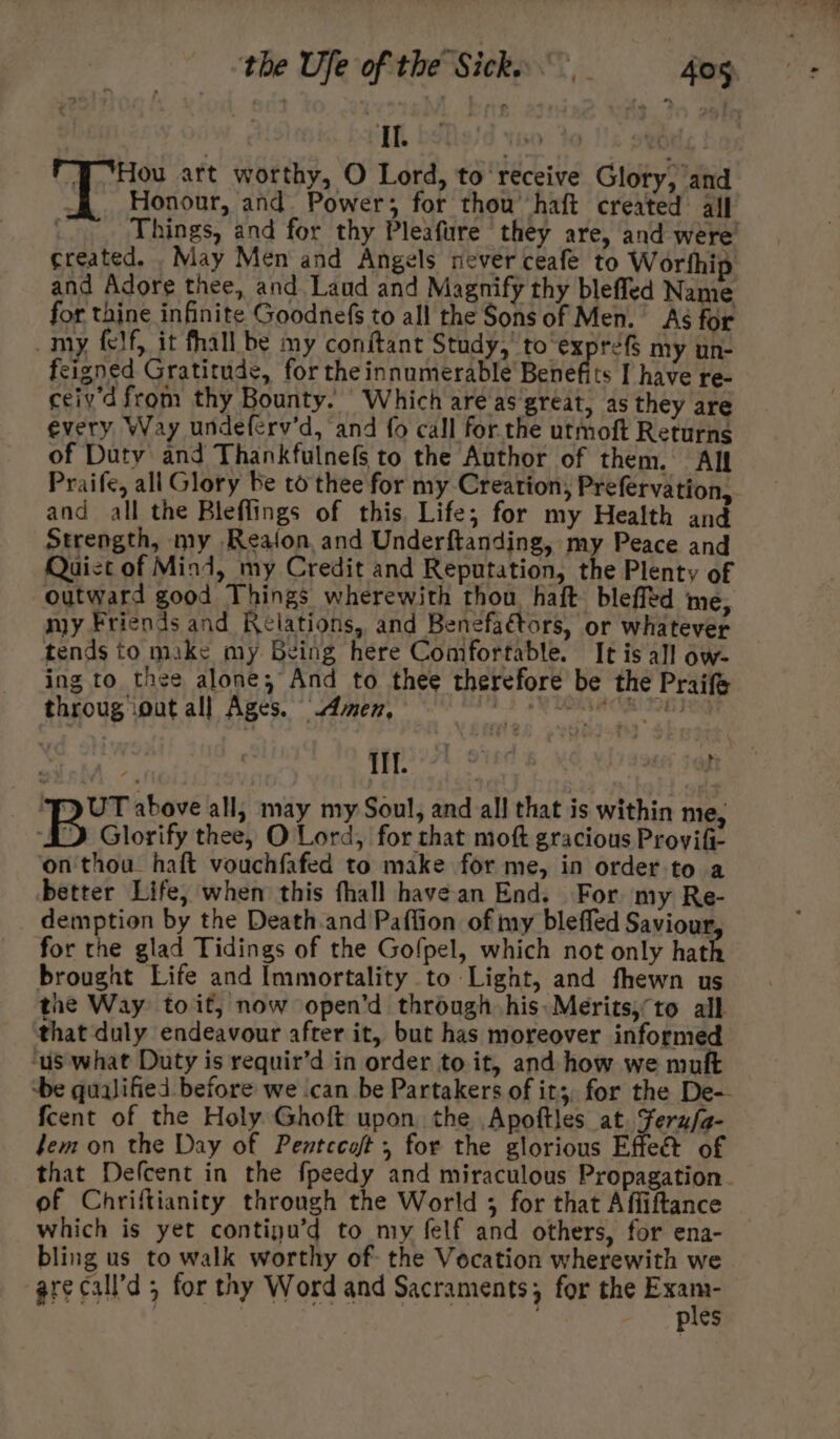 Il. &amp;% by J ‘Hou art worthy, O Lord, to receive Glory, and Honour, and. Power; for thou’ haft created: all : Things, and for thy Pleafure they are, and were’ created. May Men and Angels never ceafe to Worthip and Adore thee, and Laud and Magnify thy blefled Name for thine infinite Goodnefs to all the Sons of Men. Aé for _my felf, it fhall be my conftant Study,’ to‘exprefS my un- feigned Gratitude, for the innumerable Benefits [ have re- ceiy'd from thy Bounty. Which are as great, as they are every Way undeferv’d, and fo call for.the utmoft Returns of Duty and Thankfulnefs to the Author of them. All Praife, all Glory be to thee for my Creation, Prefervation, and all the Bleflings of this. Life; for my Health and Strength, my Reafon and Underftanding, my Peace and Quist of Mind, my Credit and Reputation, the Plenty of outward good Things wherewith thou haft blefltd me, my Friends and Relations, and Benefaétors, or whatever tends to make my Being here Comfortable. It is all ow- ing to thee alone, And to thee therefore be the Praife throug iout all Ages. “4men, # SRE AOR TE 1g {ERA Sted 6 M6 Vo azeer sam ‘FD UT above all, may my Soul, and all that is within me, ‘ID Glorify thee, O Lord, for that moft gracious Provifi- on thou. haft vouchfafed to make for me, in order to a better Life, when this fhall havean End. For my Re- demption by the Death.and Paffion of iy bleffed Saviour for the glad Tidings of the Gofpel, which not only hath brought Life and Immortality to Light, and fhewn us the Way toit, now open’d through his: Merits,to all that duly endeavour after it, but has moreover informed ‘us what Duty is requir’d in order to it, and how we muft ‘be qualified before we ‘can be Partakers of it;, for the De- fcent of the Holy Ghoft upon the Apoftles at. Fernfa- fem on the Day of Pentccoft , for the glorious Effeét of that Defcent in the fpeedy and miraculous Propagation. of Chriftianity through the World ; for that Affiftance which is yet contipu’d to my felf and others, for ena- bling us to walk worthy of- the Vocation wherewith we arecall’d ; for thy Word and Sacraments; for the sch = : ? ples