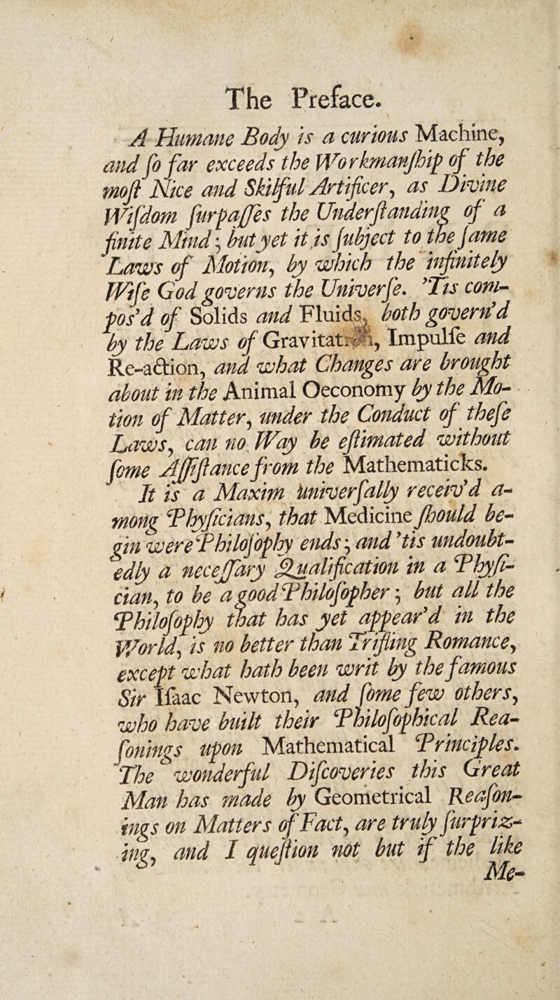 A Humane Body is a curious Machine, and fo far exceeds the Wo rkmanjhip of the moji Nice and Skilful Artificer, as Divine Wifdom furpqfes the Underftanding of a ■finite Mind', hut yet it is Juhject to the fame Laws of Motion, by which the infinitely Wife God governs the Univerfe. ’Tis com¬ pos’d of Solids and Fluids, both govern d by the Laws of Gravitatrifi, Impulie and Re-a&ion, and what Changes are brought about in the Animal Oeconomy by the Mo¬ tion of Matter, under the Conduct of thefe Laws, can no Way be eftimated without feme AJJifiance from the Mathematicks. Jt is a Maxim Univerfally receiv’d a- mong Thyflcians, that McdicinefboUld be¬ gin wereFhilofophy ends',and’tis undoubt¬ edly a neceffary Qualification in a Thyfl- cian, to be a good Fhilofopher but all the Thilofophy that has yet appear’d in the World, is no better than Trifling Romance, except what hath been writ by the famous Sir Ifaac Newton, and fimefew others, who have built their Thilofophical Rea- finings upon Mathematical Trinciples. “The wonderful Difcoveries this Great Man has made by Geometrical Reafon- ings on Matters of Fact, are truly fur priz¬ ing, and / quefiion not but if the like