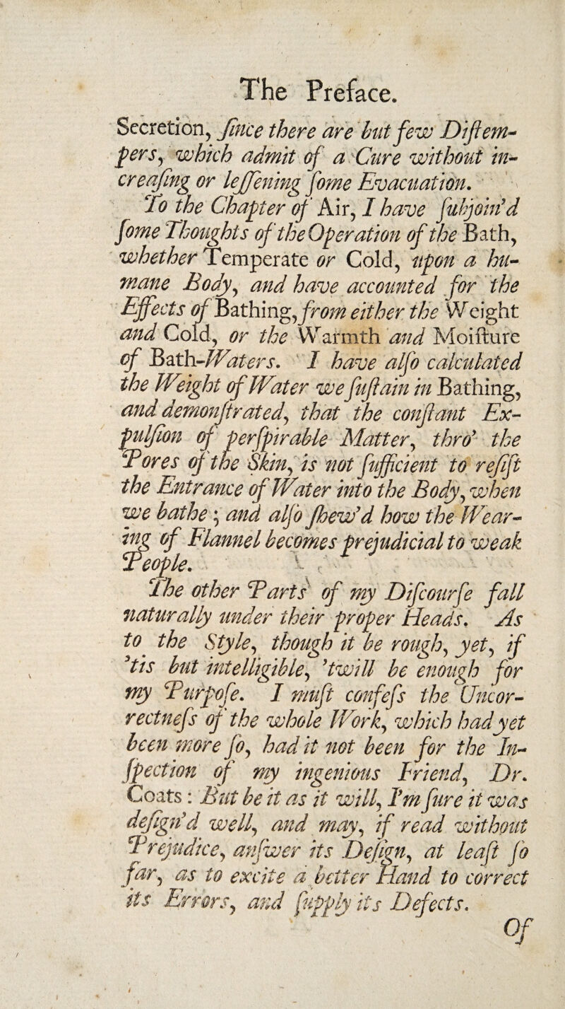 Secretion, Jince there are hut few Diflem- fierSy which admit of a'Cure without in- creafing or lejfening fome Evacuation. To the Chapter of Air, I have fuhjoin’d fome Thoughts of the Operation of the Bath, whether Temperate or Cold, upon a hu¬ mane Body, and have accounted for the Effects of Bathing, from either the Weight and Cold, or the Warmth and Moifture of Bath-Waters. I have alfo calculated the Weight of Water wefujiain in Bathing, and demonjtrated, that the conjlant Ex- puljion of perfpirable Matter, thro’ the Bores op the Skin, is not fujficient to ref ft the Entrance of Water into the Body, when we bathe; and alfo fbew’d how the Wear¬ ing of Hamel becomes prejudicial to weak Beople. ! The other Barts of my Difcourfe fall naturally under their proper Heads. As to the Style, though it be rough, yet, if 3tis but intelligible, ’twill be enough for try Burpofe. I rnuft confefs the Uncor- rectnefs op the whole Work, which had yet been more jo, had it not been for the In- fpection of my ingenious Friend, Dr. Coats: But be it as it will, I’m fure it was dejign’d well, and may, if read without Brejudice, anfwer its Dejign, at leaf fo far, as to excite a better Hand to correct * *W -V tf 'Tf.