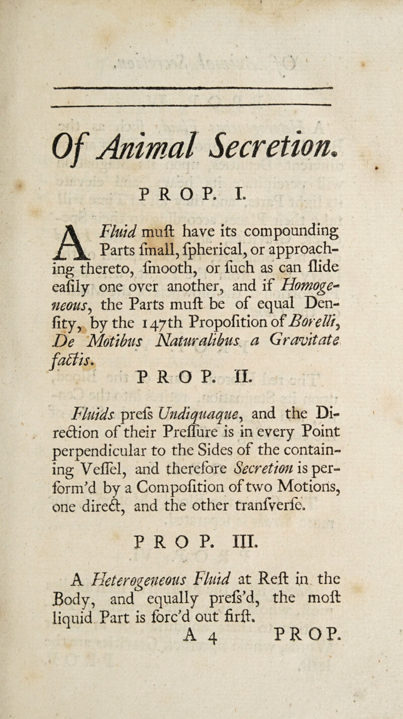 ♦ ► PROP. I. A Fluid muft have its compounding Parts fmall, fpherical, or approach¬ ing thereto, ftnooth, or fuch as can Aide eafily one over another, and if Homoge¬ neous^ the Parts muft be of equal Den¬ sity, by the 147th Propofition of Borelli^ De Mdtibus Naturalibus a Gravitate •I.- ’ , A fablis. PRO P. II. Fluids prels Undiquaque, and the Di¬ rection of their Prendre is in every Point perpendicular to the Sides of the contain¬ ing Veftel, and therefore Secretion is per¬ form'd by a Compofition of two Motions, one direft, and the other tranfverfe. PROP. III. t , » A Heterogeneous Fluid at Reft in the Body, and equally prefs’d, the molt liquid Part is forc'd out firft. A 4 PROP.