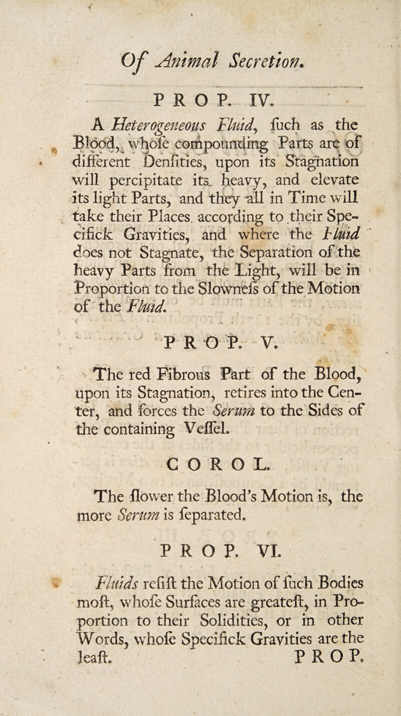 PRO P. IV. A Heterogeneous Fluid, luch as the Blood, whole compounding Parts are of different Denfities, upon its Stagnation will percipitate its. heavy, and elevate its light Parts, and they all in Time will take their Places according to their Spe- cificfc Gravities, and where the blutd does not Stagnate, the Separation of the heavy Parts from the light, will be in Proportion to the Slownels of the Motion of the Fluid. * * * ' h. s x P ROf. V. * .. The red Fibrous Part of the Blood, upon its Stagnation, retires into the Cen¬ ter, and forces the Serum to the Sides of the containing Veflel. C O R O L. The flower the Blood’s Motion is, the more Serum is feparated. PROP. VI. Fluids refill the Motion of fuch Bodies moll, vvhofe Surfaces are greateft, in Pro¬ portion to their Solidities, or in other Words, whole Specifick Gravities are the leap. PROP.