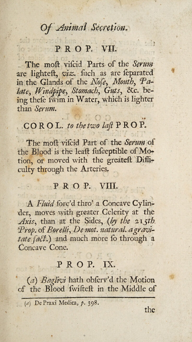 r \ V- ” • #* -T-. • PROP. VII. The moft vifoid Parts of the Serum are lighteft, viz. foch as are foparated in the Glands of the Nofey Mouthy Fa- late. Windpipe, Stomachy Guts, &c. be¬ ing thele Iwim in Water, which is lighter than Serum. ■ r'i r * V ‘« . COROL to the two laft PROP. ' * “ ■ ' *■ * * ’ ' *\ 1 ^ X • te ' ' f • The moft vifoid Part of the Serum of the Blood is the leaft fufceptible of Mo¬ tion, or moved with the greateft Diffi¬ culty through the Arteries. PRO P. VIII. V H i _ _ _• v . . : , - : - - r ' * % A Fluid forc’d thro5 a Concave Cylin¬ der, moves with greater Celerity at the Axis, than at the Sides, {by the 215th. Frop. of Borelliy De mot. natural, a gravi¬ tate fall.) and much more fo through a Concave Cone. v • ;** . -J # i \ \ PROP. IX.  r ' (a) Baglivi hath obferv’d the Motion of the Blood ftvifteft in the Middle of {a) DePraxi Medica,, p. 398. the