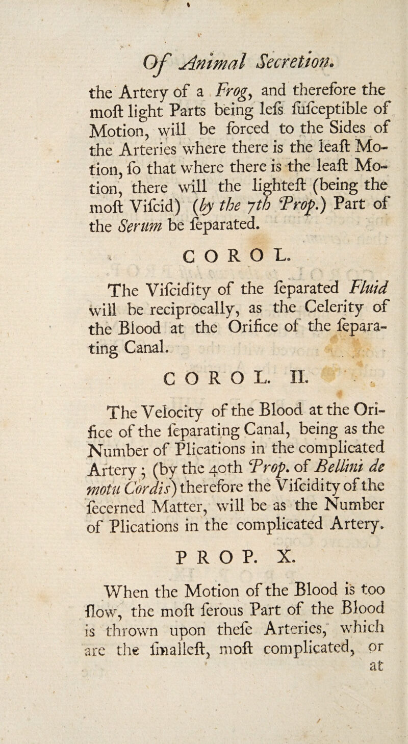 the Artery of a Frog, and therefore the moft light Parts being lefs fufoeptible of Motion, will be forced to the Sides of the Arteries where there is the leaft Mo¬ tion, fo that where there is the leaft Mo¬ tion, there will the lighteft (being the moft Vifcid) {by the yth Prop.) Part of the Serum be feparated. C O R O L. v V * * ' o' , . . The Vifoidity of the foparated Fluid will be reciprocally, as the Celerity of the Blood at the Orifice of the fepara- ting Canal. C O R O L. II. The Velocity of the Blood at the Ori¬ fice of the feparating Canal, being as the Number of Plications in the complicated Artery; (by the 40th Prop. of Bellini de motu Cordis) therefore the Vifoidity of the fecerned Matter, will be as the Number of Plications in the complicated Artery. PROP. X. When the Motion of the Blood is too flow, the moft forous Part of the Blood is thrown upon thele Arteries, which are the fmalleft, moft complicated, or