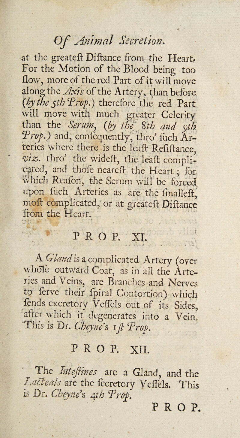 at the greateft Diftance from the Heart? For the Motion of the Blood being too flow, more of the red Part of it will move along the Axis of the Artery, than before {by the yth Prop.) therefore the red Part will move with much greater Celerity than the Serum, {by the 8 th and $th Prop.) and, confequently, thro’ fuch Ar¬ teries where there is the lea ft Refiftance, viz., thro’ the wideft, the leaft compli¬ cated, and thofe neareft the Heart; for which Reafon, the Serum will be forced upon fuch Arteries as are the fmalleft, moll complicated, or at greateft Diftance from the Heart. * . . f % ^ * » .. ■ -i - - PROP. XT. : 4 •>*» 1 i * - , r* * A Gland is a complicated Artery (over whole outward Coat, as in all the Arte¬ ries and Veins, are Branches and Nerves to ferve their fpiral Contortion)- which fends excretory Vcflels out of its Sides, alter which it degenerates into a Vein, This is Dr. Cheyne’s i (l Prop. PROP. XII. The Intefimes are a Gland, and the Labieats are the lecretory Vcflels. This is Dr. Cheyne's 4th Prop PROP.