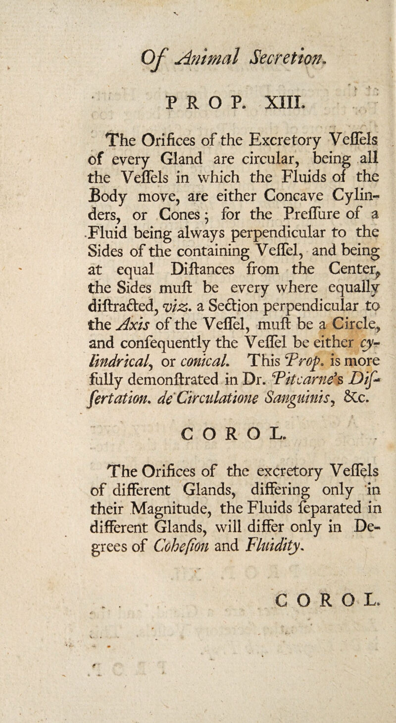 PROP. XIII. The Orifices of the Excretory Veflels of every Gland are circular, being all the Veflels in which the Fluids of the Body move, are either Concave Cylin¬ ders, or Cones; for the Preflure of a •Fluid being always perpendicular to the Sides of the containing Veflel, and being at equal Diftances from the Center;, the Sides muff be every where equally diflra&ed, viz. a Section perpendicular to the Axis of the Veflel, mull be a Circle, and confequently the Veflel be either cy¬ lindrical^ or conical. This Trop. is more fully demonftrated in Dr. Tit carnet Dis¬ sertation. de Circulations Sanguinis, &c. > COROL The Orifices of the excretory Veflels of different Glands, differing only in their Magnitude, the Fluids foparated in different Glands, will differ only in De¬ grees of Cohepon and Fluidity. COROL.