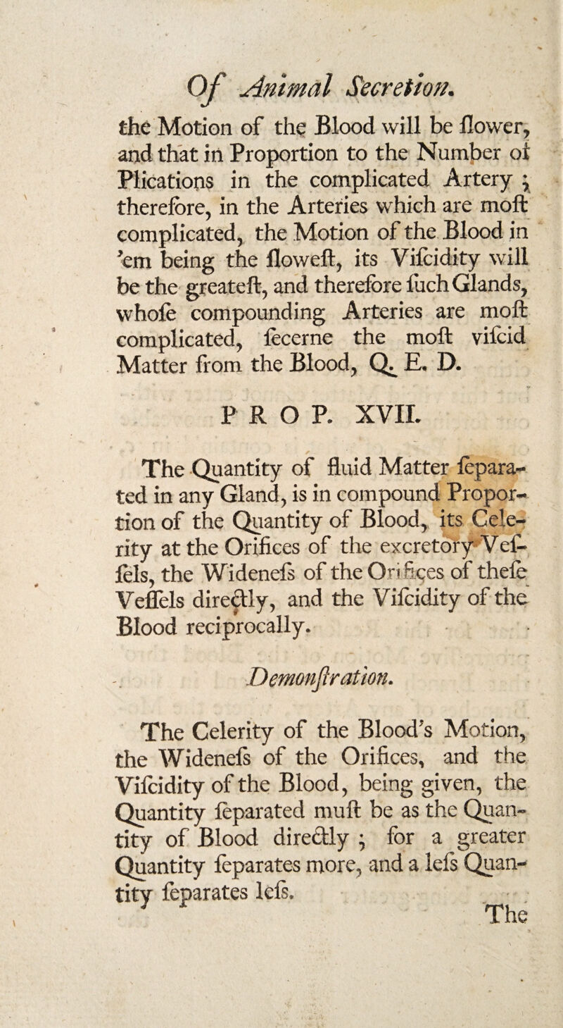 the Motion of the Blood will be Bower, and that in Proportion to the Number oi Plications in the complicated Artery ; therefore, in the Arteries which are moft complicated, the Motion of the Blood in 'em being the floweft, its Vifoidity will be the greateft, and therefore foch Glands, whole compounding Arteries are moft complicated, focerne the moft vifcid Matter from the Blood, E. D. PROP. XVII. The Quantity of fluid Matter fopara- ted in any Gland, is in compound Propor¬ tion of tire Quantity of Blood, its Cele¬ rity at the Orifices of the excretory Ve£* lels, the Widenefs of the On fees of thefe Veffels diredly, and the Vifoidity of the Blood reciprocally. Demonfiration. The Celerity of the Blood's Motion, the Widenels of the Orifices, and the Vifoidity of the Blood, being given, the Quantity feparated rauft be as the Quan¬ tity of Blood diredly ; for a greater Quantity foparates more, and a lels Quan¬ tity feparates lefs.