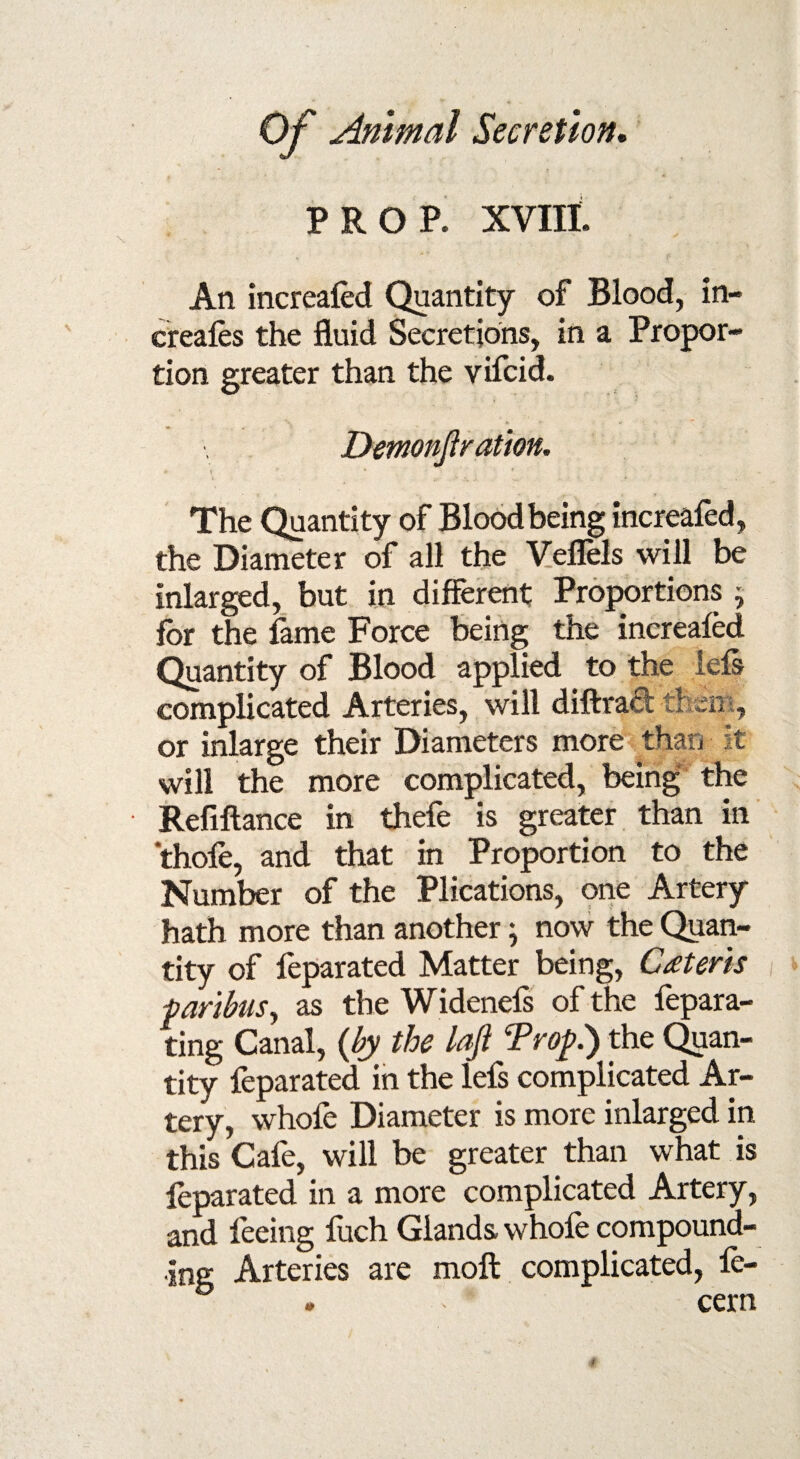 PROP. XVIII. An increafed Quantity of Blood, in- creafes the fluid Secretions, in a Propor¬ tion greater than the vifcid. Demon]!ration. - v * * v ' . * The Quantity of Blood being increafed, the Diameter of all the Veflels will be inlarged, but in different Proportions ; for the fame Force being the increafed Quantity of Blood applied to the lefs complicated Arteries, will diftrad them, or inlarge their Diameters more than it will the more complicated, being the Refinance in thefe is greater than in thole, and that in Proportion to the Number of the Plications, one Artery hath more than another; now the Quan¬ tity of feparated Matter being, Ceteris faribas, as the Widenefs of the fepara- ting Canal, {by the laji Troy.) the Quan¬ tity feparated in the lefs complicated Ar¬ tery, whofe Diameter is more inlarged in this Cafe, will be greater than what is feparated in a more complicated Artery, and feeing fuch Glands, whole compound¬ ing Arteries are molt complicated, fe- . cern