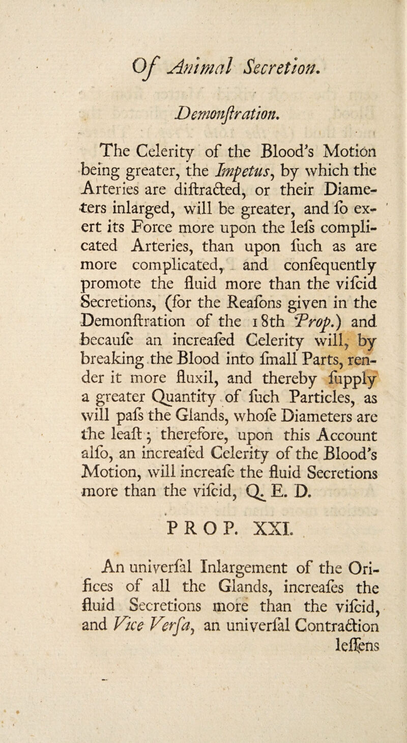 Demonftration. The Celerity of the Blood’s Motion being greater, the Impetus, by which the Arteries are diftracled, or their Diame¬ ters inlarged, will be greater, and lo ex¬ ert its Force more upon the left compli¬ cated Arteries, than upon luch as are more complicated, and conlequently promote the fluid more than the vilcid Secretions, (for the Reafons given in the Demonftration of the 18th Drop.) and becaufe an increafed Celerity will, by breaking the Blood into fmall Parts, ren¬ der it more fluxil, and thereby fopply a greater Quantity of fuch Particles, as will paft the Glands, whole Diameters are the leaft; therefore, upon this Account alfo, an increaied Celerity of the Blood’s Motion, will increafe the fluid Secretions more than the vilcid, E. D. PROP. XXI. i An univerlal Inlargement of the Ori¬ fices of all the Glands, increafes the fluid Secretions more than the vilcid, and Vice Verfa, an univerlal Contraction lelfens