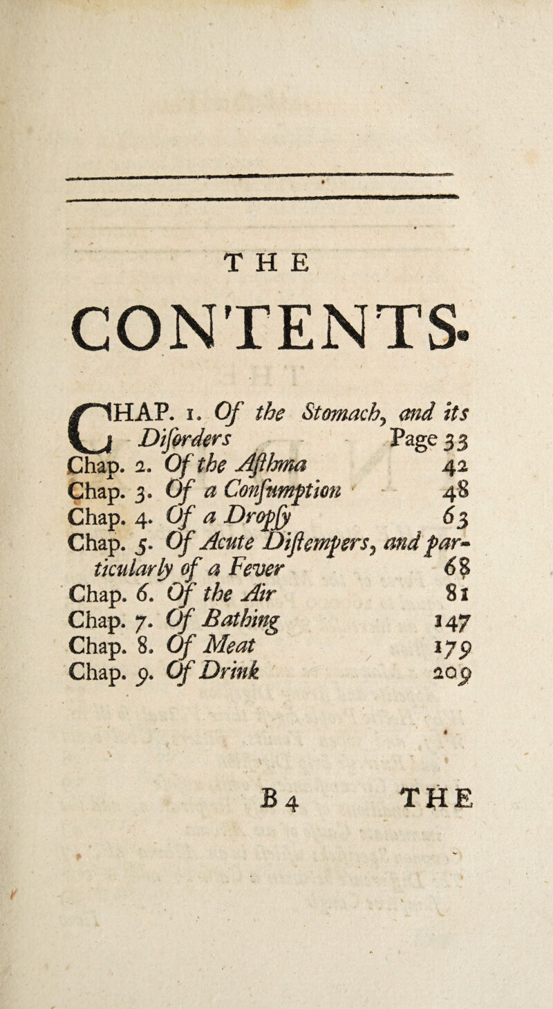 CONTENTS' CHAP. i. Of the Stomachy and its Diforders Page 3 3 Chap. 1. Of the Afihma 42 Chap. 3. Of a Confutation 48 Chap. 4. Of a Dropjjt 63 Chap. 5. Of Acute DijiemferSy and par¬ ticular ly of a Fever 6% Chap. 6. Of the Air 81 Chap. 7. Of Bathing 147 Chap. 8. Of Meat 179 Chap. 9. Of Drink 209