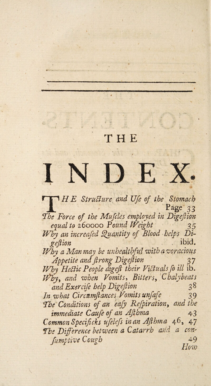 \ t ■ V - * * - ' - ■ : V* . THE I N D E X. * . \. * TH E Structure and life of the Stomach ■ . . Page 33 The Force of the Mufdes employed in Digeftion equal to 260000 Pound Weight 35 Why an increafed Quantity of Blood helps Di¬ gejlion . ibid. Why a Man may he unhealthful with a voracious Appetite and Jlrong Digejlion 3 7 Why Heftic People digejl their Victuals fo ill ib. iffby, and when Vomits, Bitters, Chalybeats and Exercife help Digejlion 3 8 Jn what Circnmjlances Vomits unfafe 39 The Conditions of an eafy Refpiration, and the immediate Caufe of an AJlhma 43 Common Specif cks ufelefs in an AJlbma 46, 47 The Difference between a Catarrh and a con' fumptive Cough 4-9 How