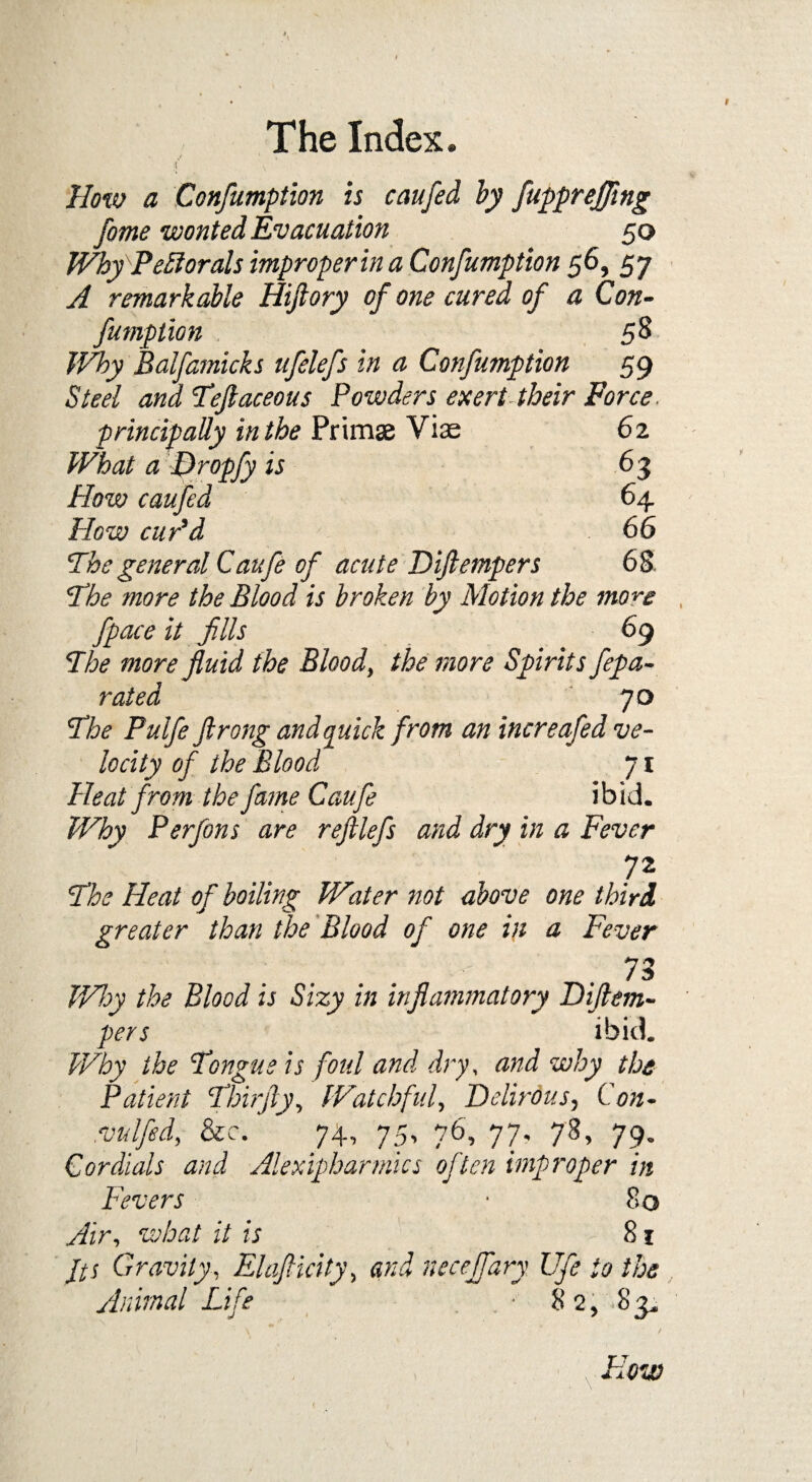 How a Confumption is caufed by fupprejflng fome wonted Evacuation 50 WhyPetftorals improper in a Confumption 56, 57 A remarkable Hiftory of one cured of a Con- fumption 58 Why Balfamicks ufelefs in a Confumption 59 Steel and Tflaceous Powders exert their Force. principally in the Primse Viae 62 What a Dropfy is 63 How caufed 64 How cur'd 66 'Thegeneral Caufe of acute Diftempers 68 The ?nore the Blood is broken by Motion the more fpace it fills 69 The more fluid the Blood, the more Spirits fepa- rated JO The Pulfe Jlrong and quick from an increafed ve¬ locity of the Blood 71 Heat from the fame Caufe ibid. Why Perfons are reftlefs and dry in a Fever 72 The Heat of boiling Water not above one third greater than the Blood of one in a Fever .73 Why the Blood is Sizy in inflammatory Diflem¬ pers ibid. Why the Tongue is foul and dry, and why the Patient Thirfty, Watchful, Delirdus, Con- :vulfed, &c. 74, 75, 76, 77, 73, 79. Cordials and Alexipharmics often improper in Fevers • 80 what it is 81 Its Gravity, Elnfticity, necejfary Ufe to the Animal Life . . • 82, 83*