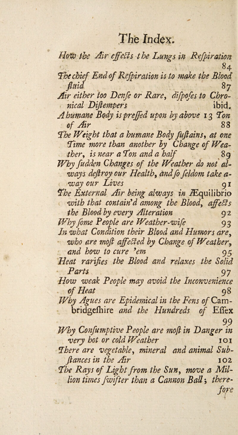 How the Air effects the Lungs in Refpiration '84 The chief End of Refpiration is to make the Blood fluid 8 7 Air either too Denfe or Rare, difpofes to Chro¬ nical Diflempers ibid. A humane Body is prejfed upon by above 13 Ton of Air _ 88 The Weight that a humane Body fuftains, at one Time more than another by Change of Wea¬ ther, is near a Ton and a half 89 Why fudden Changes of the Weather do not al¬ ways deflroy our Health, andfo feldom take a- way our Lives 91 The External Air being always in iEquilibrio with that contain'd among the Blood, affedls the Blood by every Alteration 9 2 Why fome People are Weather-wife 93 In what Condition their Blood and Humors are, who are moft affected by Change of Weather, and how to cure 'em 95 Heat rarifies the Blood and relaxes the Solid ■ Parts, 97 How weak People may avoid the Inconvenience . of Heat 98 Why Agues are Epidemical in the Fens of Cam- bridgefhire and the Hundreds of Eflex 99 Why Confumptive People are moft in Danger in very hot or cold Weather 101 There are vegetable, mineral and animal Sub- ftances in the Air 10 2 The Rays of Light from the Sun, move a Mil¬ lion times fwrfter than a Cannon Bad; there¬ fore