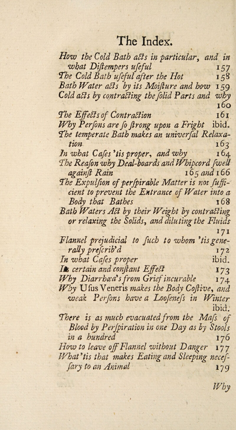 How the Cold Bath ads in particular, and in what Diftempers ufeful 157 'The Cold Bath ufeful after the Hot 15S Bath Water ads by its Moifture and how 159 Cold ads by contrading the folid Parts and why 160 The Ejfeds of Contradion 161 Why Perfons are fo Jlrong upon a Fright ibid. The temperate Bath makes an univerfal Relaxa¬ tion 163 In what Cafes ’iis proper, and why 164 The Reafon why Deal-boards and Whipcord fwell againjl Rain 165 and 166 The Expulfion of perfpirable Matter is not fuffi- cient to prevent the Entrance of Water into a Body that Bathes 168 Bath Waters Ad by their Weight by contrading or relaxing the Solids, and diluting the Fluids 171 Flannel prejudicial to fuch to whom ’tisgene¬ rally prcfcrib’d 172 In what Cafes proper ibid. /* certain and confiant Effed 173 Why Diarrhoea'sfrom Grief incurable 174 Why Ufus Veneris makes the Body Cojlive, and weak Perfons have a Loofmefs in Winter ibid. There is as much evacuated from the Mafs of Blood by Perjpiration in one Day as by Stools in a hundred 176 How to leave off Flannel without Danger 177 What5tis that makes Eating and Sleeping necef- fary to an Animal ' 179 \ Why