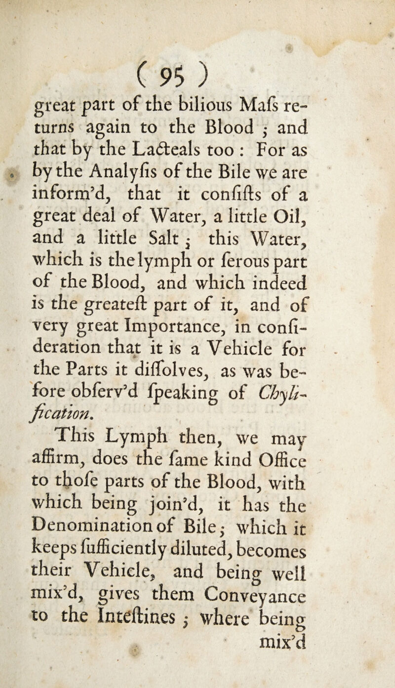 great part of the bilious Mals re¬ turns again to the Blood ; and that by the Lacteals too : For as by the Analyfis of the Bile we are inform’d, that it con fills of a great deal of Water, a little Oil, and a little Salt • this Water, which is the lymph or ferous part of the Blood, and which indeed is the greatell part of it, and of very great Importance, in confi- deration that it is a Vehicle for Sjr the Parts it dilfolves, as was be¬ fore obferv’d lpeaking of Chyh~ fication. This Lymph then, we may affirm, does the fame kind Office to thole parts of the Blood, with which being join’d, it has the Denomination of Bile ^ which it keeps fufficiently diluted, becomes their Vehicle, and being well mix’d, gives them Conveyance to the Inteftines ; where being O mix’d