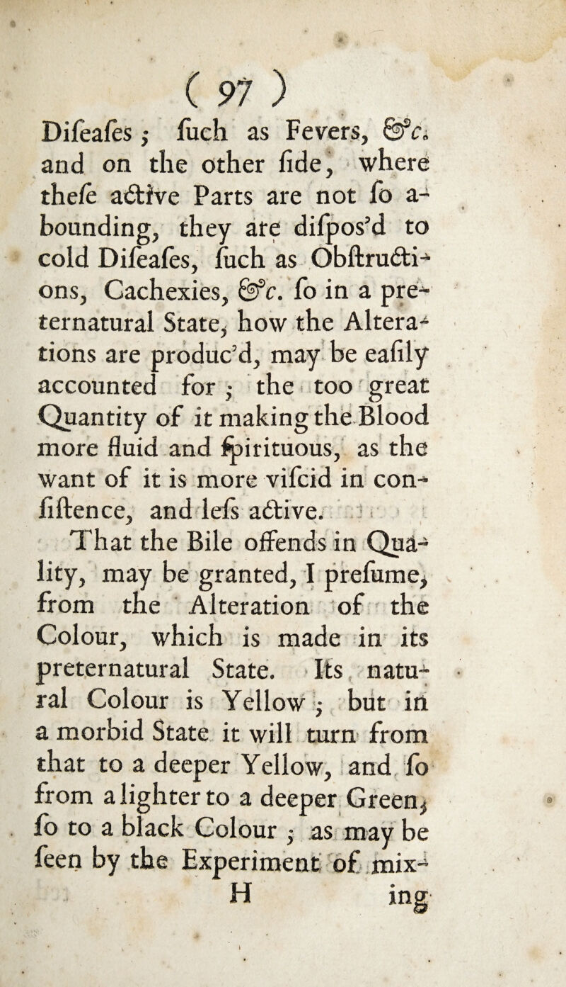 * V. Difeafes ,* fiich as Fevers, &Ci and on the other fide, where the/e active Parts are not fo a- bounding, they are difpos’d to cold Dileafes, fiich as Obftru6ti-)- ons, Cachexies, &fc. fo in a pre^ ternatural State, how the Altera¬ tions are produc’d, may be eafily accounted for j the too great Quantity of it making the Blood more fluid and Spirituous, as the want of it is more vifcid in con^ fiftence, and Ids active. That the Bile offends in Qua¬ lity, may be granted, I prelume, from the Alteration of the Colour, which is made in its preternatural State. Its natu¬ ral Colour is Yellow j but in a morbid State it will turn from that to a deeper Yellow, and To from a lighter to a deeper Green* So to a black Colour ,* as may be feen by the Experiment' of mix*4