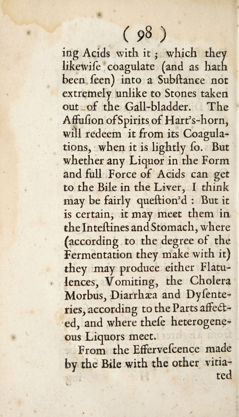 ing Acids with it -y which they likewife coagulate (and as hath been feen) into a Subftance not extremely unlike to Stones taken out of the Gall-bladder. The Affufion of Spirits of Hart’s-horn, will redeem it from its Coagula¬ tions, when it is lightly fo. But whether any Liquor in the Form and full Force of Acids can get to the Bile in the Liver, I think may be fairly queftion’d : But it is certain, it may meet them in the Inteftines and Stomach, where (according to the degree oi the Fermentation they make with it) they may produce either Flatu¬ lences, Vomiting, the Cholera Morbus, Diarrhoea and Dyferne¬ ries, according to the Parts affect¬ ed, and where thefe heterogene¬ ous Liquors meet. From the Effervefcence made by the Bile with the other vitia¬ ted