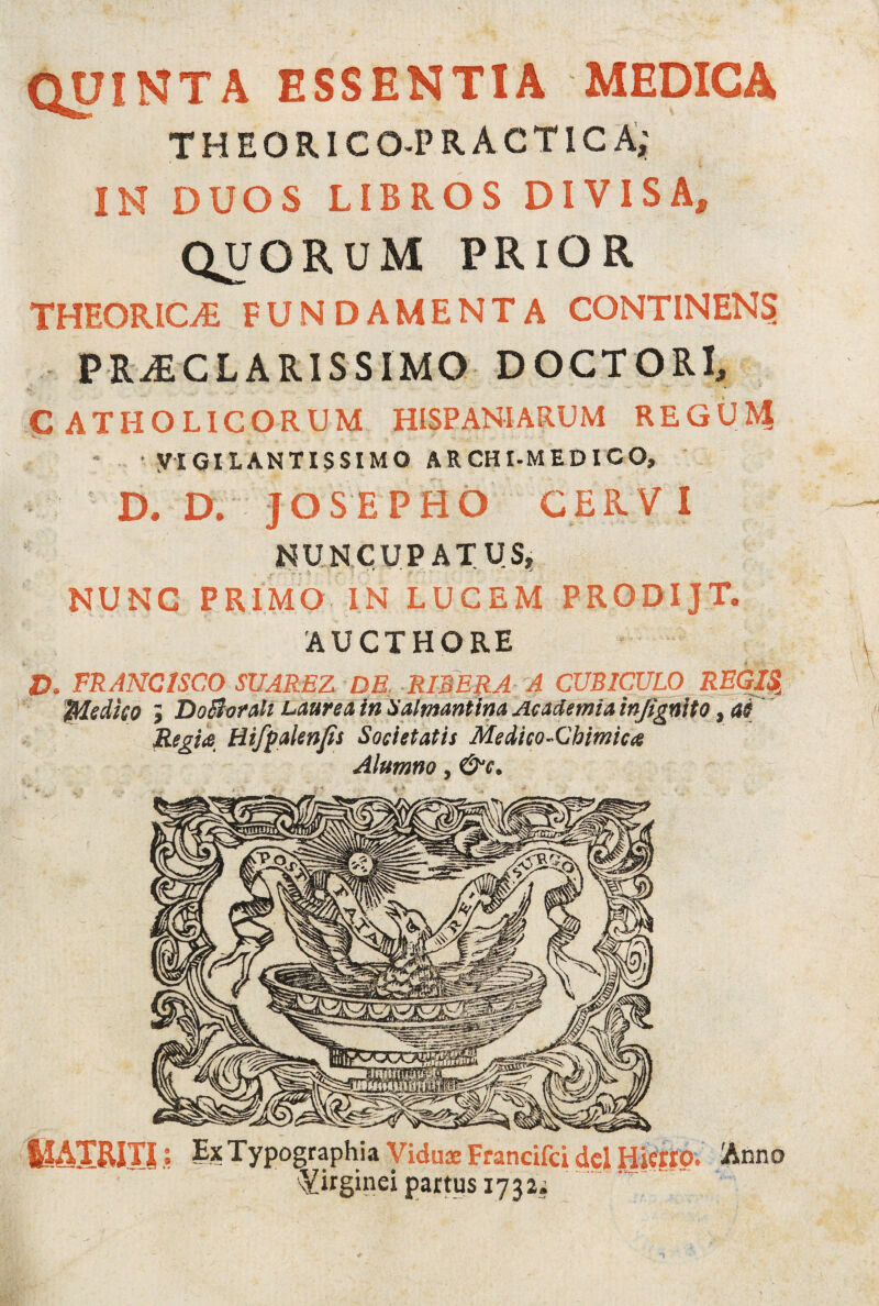 QUINTA ESSENTIA MEDICA THEORICO-PRACTICA,' IN DUOS LIBROS DIVISA, QUORUM PRIOR THEORICLE FUNDAMENTA CONTINENS? PRAECLARISSIMO DOCTORI, CATHOLICORUM HISPANIARUM REGUM VIGILANTISSIMO ARCHI-MEDICO, D. D. JOSEPHO GERV I NUNCUPATUS;, NUNC PRIMO IN LUCEM PRODIJT. AUCTHORE D. FRANCISCO SUAREZ DE. RI3ERA A CUBICULO REGIS\ Medico ; DoBorah Laurea in Salmantina Academia infignito, as Regia Hifpalenfis Societatis Medico-Chimica Alumno, &c. ©ATRITI: Ex Typographia Vidua: Francifci dcl Hierip. Anno Virginei partus 1732;