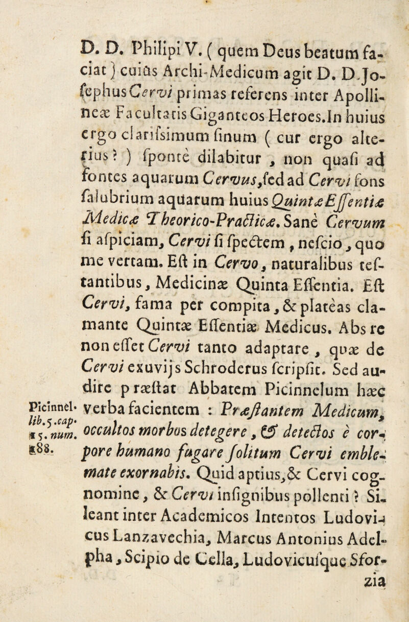 D. D. Philipi V. (quem Deus beatum fa¬ ciat ) cuiits Archi-Medicum agit D. D.Jo- fephusCervi primas referens inter Apolli- nete F a culta cis Giganteos Heroes.In huius ergo ciariisimum finum ( cur ergo alte¬ rius ? ) fponte dilabitur , non quali ad fontes aquarum Cervus,kd ad Cervi fons faiubrium aqUarum huius QuinuEJenti* Medic<e Theorico-PraBic#. Sane Cervum fi afpiciam, Cervi fi Ipedtem , nefeio , quo me vertam, Eft in Cervo, naturalibus ref¬ lantibus, Medicinae Quinta Edentia. Eft Cervi, fama per compita, & plateas cla¬ mante Quintae E dentiae Medicus. Absrc non dfet Cervi tanto adaptare , quae de Cervi exuvijs Schroderus fcripfit. Sed au¬ dire praeftat Abbatem Picinnelum haec P‘c5n”el; verba facientem t Vrrejiantem Medicum, iV.m». occultos morbos detegere, & det eft os e corw pore humano fugare folitum Cervi emble-i mate exornabis. Quid aptius,& Cervi cog¬ nomine , & Cervi infignibus pollenti > Si. leant inter Academicos Intentos Ludovi-i cus Lanzavechia, Marcus Antonius AdcI- pha, Scipio de Cella, Ludovicuique Sfor-