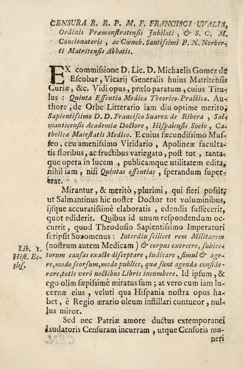 CENSURA R, R, P, M, F. FRANC19CT UFAUA, Ordinis Pr^monftratenjis Jubilat i 5 & S„ C. M. Concinnatoris , ac Cosnob, Santifisimi Pe N. Norber- ti Matritenfis Abbatis. EX commifsione D. Lic. D. Michaelis Gomez c!e Efcobar, Vicarij Generalis huius Matritenfis Curias s &c* Vidi opus, pfaelo paratum , cuius Tim- ius : Quinta EJfentia Medica Theoriso-PraElica. Auh thore,de Orbe Litterario iam diu optime merito,; Sapientifsimo D, D. Francifco Suarez de Ribera , Salj ?nanticenfis Academia D otior e , Hifipalenfis Socio , Cas tholica Maiejlatls Medico. E cuius faecundifsimo Mu A' feo, ceu amenifsimo Viridario, Apolineae faculta¬ tis floribus, acfrudtibus variegato, poft tot , tanta-i que opera in lucem , publicamque utilitatem edita,; nihil iam , nifi Quintas ejfentias , fperandum fuper-- ferat.~ Mirantur, & merito , plurimi, qui fieri pofsitf ut Salmantinus hic nofter Do£ior tot voluminibus, ijfque accuratifsime elaboratis , edendis fufFecerit, quot ediderit. Quibus id unum refpondendum oc¬ currit , quod Theodofio Sapientifsimo Imperatori fcripfit Soaomenus: Interdiu fcilicet rem Militarem Zih i (noftrum autem Medicam) & corpus exercere^fubicc^ tli/l. Ec~ t°rum caufas exaSle difeeptare , indicare ,tJimul & age- ■fle£% re^modofeorfumjnodopublice} qua funt agenda confide- rarejotis vero notiibus Libris incumbere. Id ipfum , & ego olim faepifsime miratus fum ; at vero cum iam lu¬ cernae eius , veluti qua Hifpania noftra opus ha-, bet, e Regio serario oleum inftillari contueor, mxU lus miror. Sed nec Patriae amore du£tus extemporanei laudatoris Cenfuram incurram , utqueCenforis mu¬ neri ■ - — -