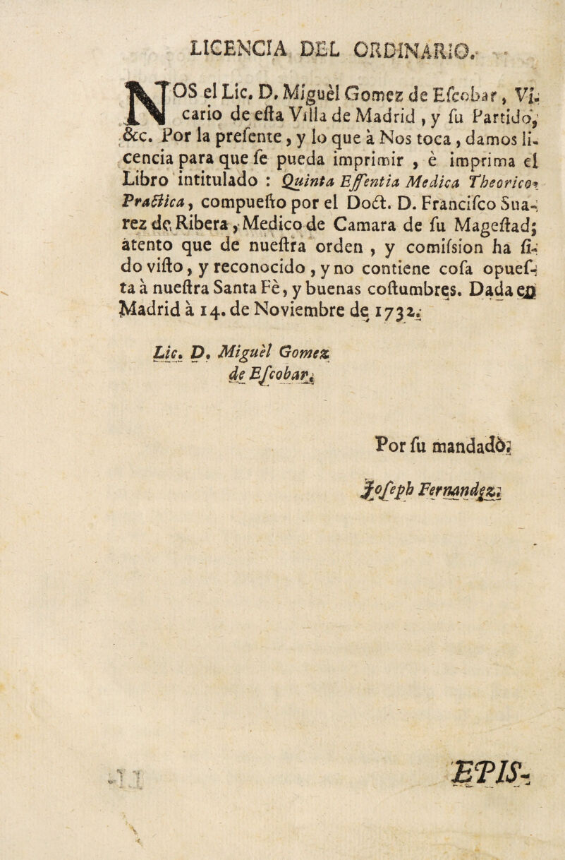 LICENCJA DEL ORDINARIO.- NOS ei Lic* D, Miguel GomeE de Efcobar * VU cario de efta Villa de Madrid , y fu Partido,' &c. Por la preiente, y lo que a Nos toca, damos li¬ cenda para que fe pueda imprimir , e imprima el Libro intitulado : Quinta Ef 'entia Medica Theorico* PraBha, compuefto por el Dod. D. Frandfco Sua-; rez de Ribera, Medico de Camara de fu Mageftadj atento que de nueftra orden , y comifsion ha fi¬ do vifto, yreconoddo,y no contiene cofa opuef^ ta a nueftra Santa Fe, y buenas coftumbres. Dada ejjt Madrid a 14. de Noviembre de 1731. Lic. D. Miguel Gomez de Efcobar± Por fu mandadb? }ofct>b Fermndezi ET1S-